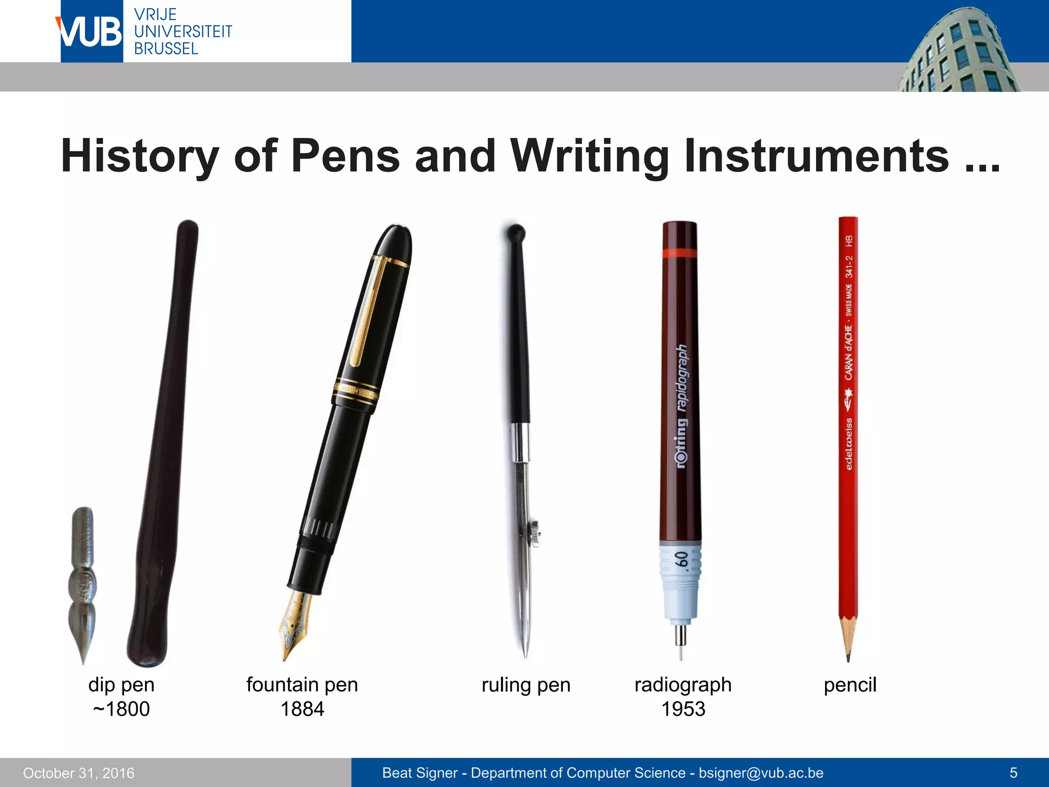 Beat Signer - Department of Computer Science - bsigner@vub.ac.be 5October 31, 2016
History of Pens and Writing Instruments ...
fountain pen
1884
dip pen
~1800
ruling pen radiograph
1953
pencil
 