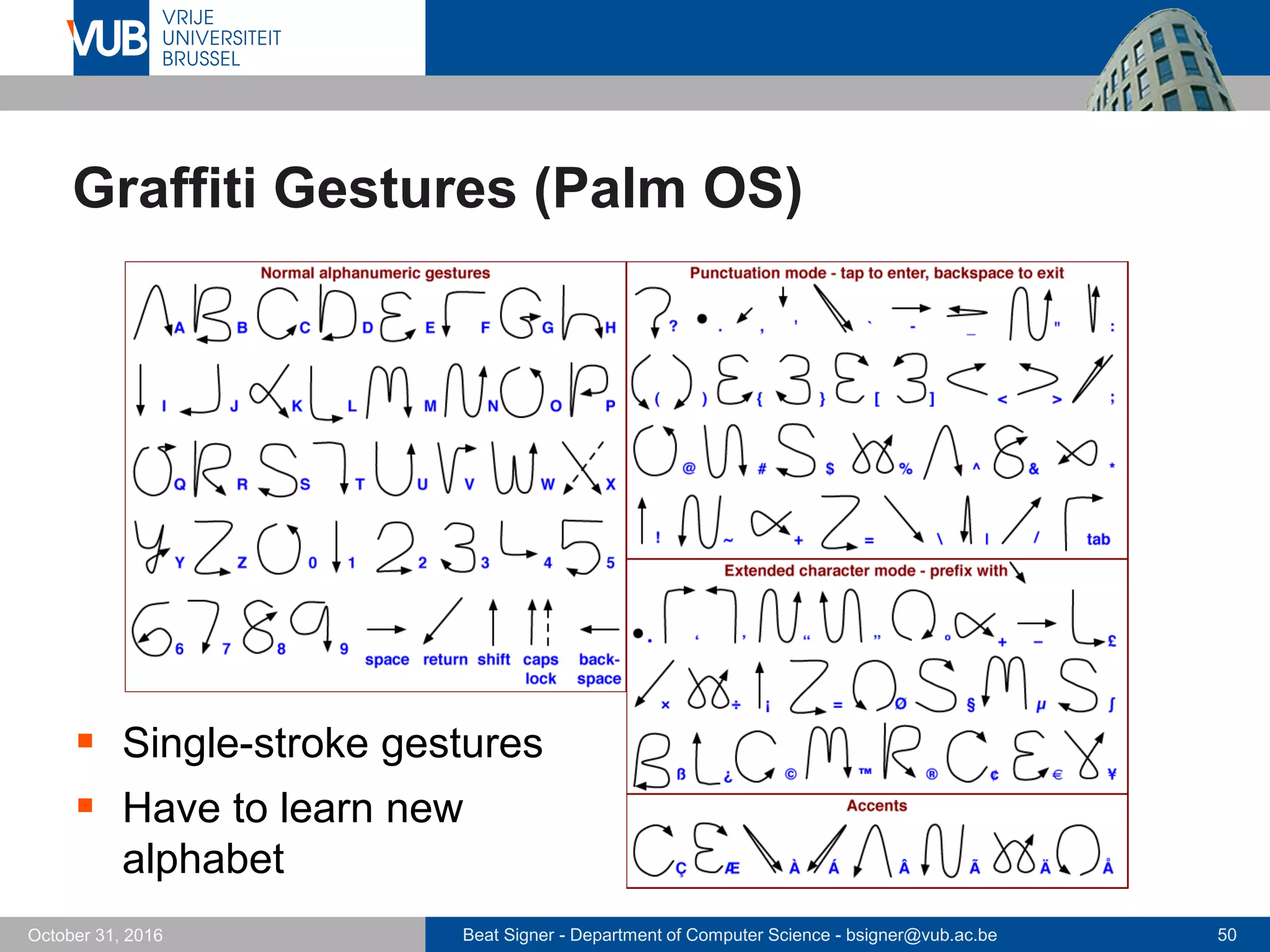 Beat Signer - Department of Computer Science - bsigner@vub.ac.be 50October 31, 2016
Graffiti Gestures (Palm OS)
 Single-stroke gestures
 Have to learn new
alphabet
 