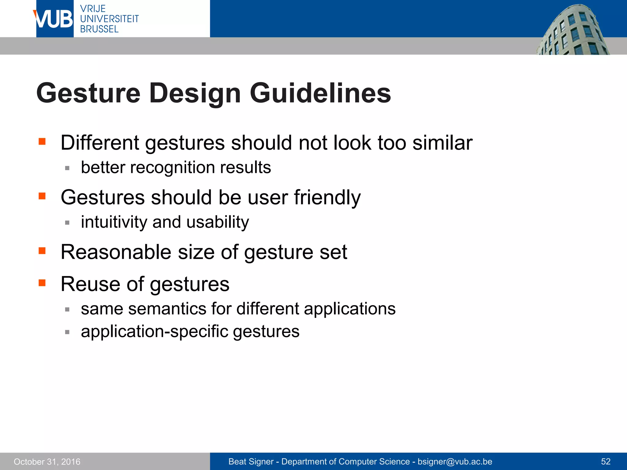 Beat Signer - Department of Computer Science - bsigner@vub.ac.be 52October 31, 2016
Gesture Design Guidelines
 Different gestures should not look too similar
 better recognition results
 Gestures should be user friendly
 intuitivity and usability
 Reasonable size of gesture set
 Reuse of gestures
 same semantics for different applications
 application-specific gestures
 