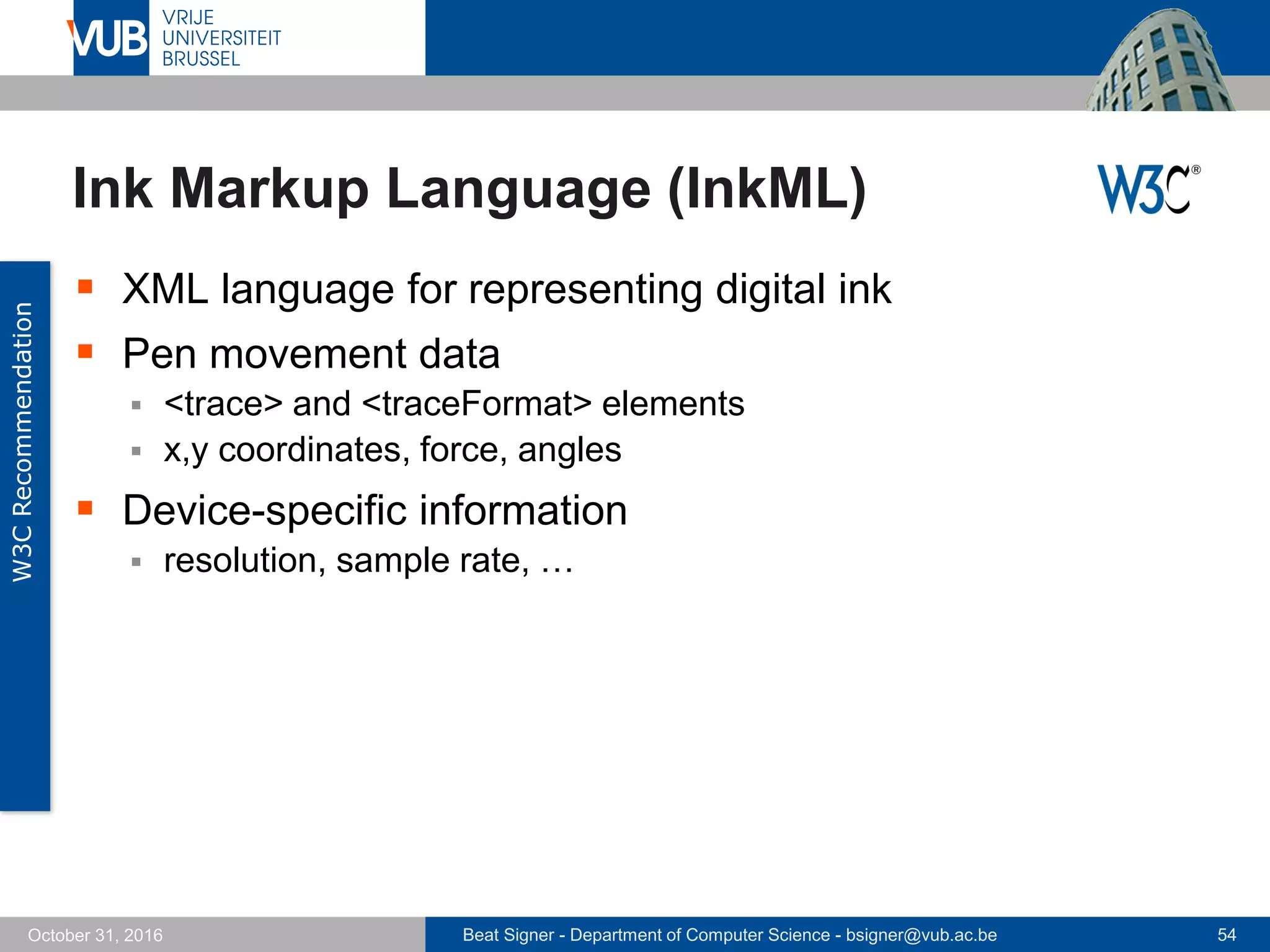 Beat Signer - Department of Computer Science - bsigner@vub.ac.be 54October 31, 2016
Ink Markup Language (InkML)
 XML language for representing digital ink
 Pen movement data
 <trace> and <traceFormat> elements
 x,y coordinates, force, angles
 Device-specific information
 resolution, sample rate, …
W3CRecommendation
 