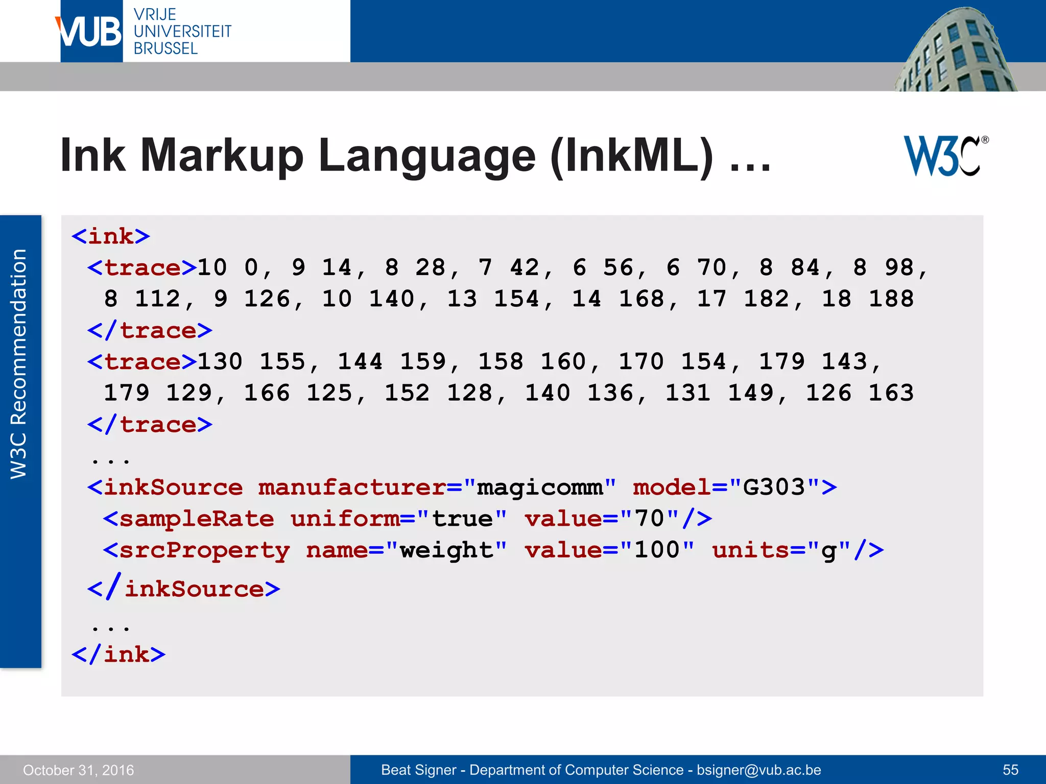Beat Signer - Department of Computer Science - bsigner@vub.ac.be 55October 31, 2016
Ink Markup Language (InkML) …
W3CRecommendation
<ink>
<trace>10 0, 9 14, 8 28, 7 42, 6 56, 6 70, 8 84, 8 98,
8 112, 9 126, 10 140, 13 154, 14 168, 17 182, 18 188
</trace>
<trace>130 155, 144 159, 158 160, 170 154, 179 143,
179 129, 166 125, 152 128, 140 136, 131 149, 126 163
</trace>
...
<inkSource manufacturer="magicomm" model="G303">
<sampleRate uniform="true" value="70"/>
<srcProperty name="weight" value="100" units="g"/>
</inkSource>
...
</ink>
 
