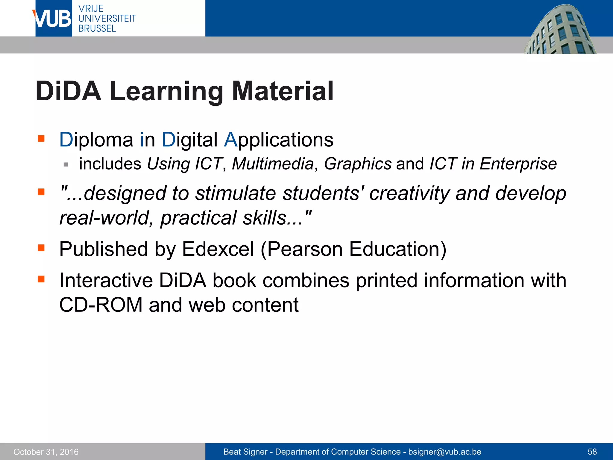 Beat Signer - Department of Computer Science - bsigner@vub.ac.be 58October 31, 2016
DiDA Learning Material
 Diploma in Digital Applications
 includes Using ICT, Multimedia, Graphics and ICT in Enterprise
 "...designed to stimulate students' creativity and develop
real-world, practical skills..."
 Published by Edexcel (Pearson Education)
 Interactive DiDA book combines printed information with
CD-ROM and web content
 