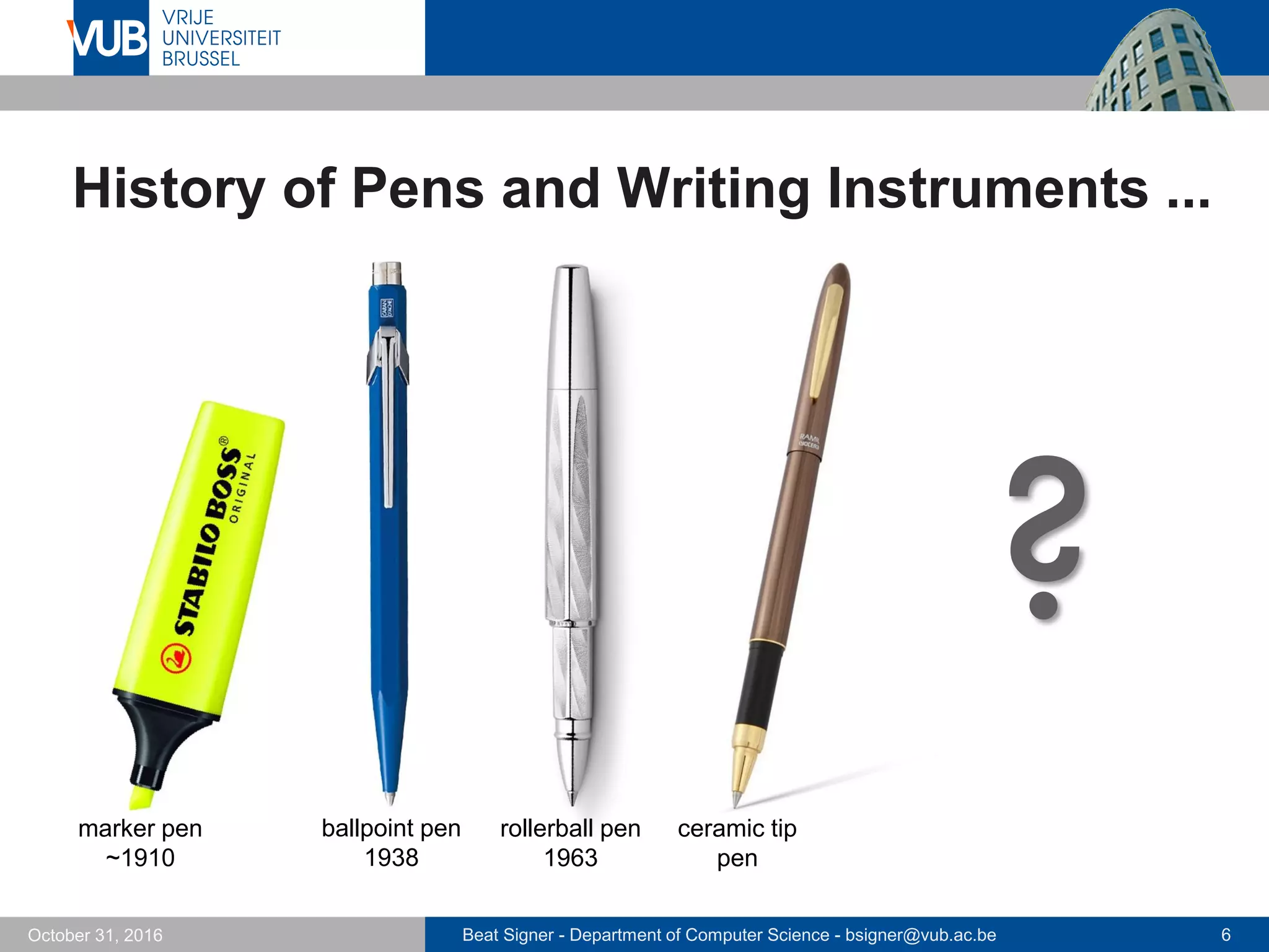 Beat Signer - Department of Computer Science - bsigner@vub.ac.be 6October 31, 2016
History of Pens and Writing Instruments ...
ballpoint pen
1938
rollerball pen
1963
marker pen
~1910
ceramic tip
pen
?
 