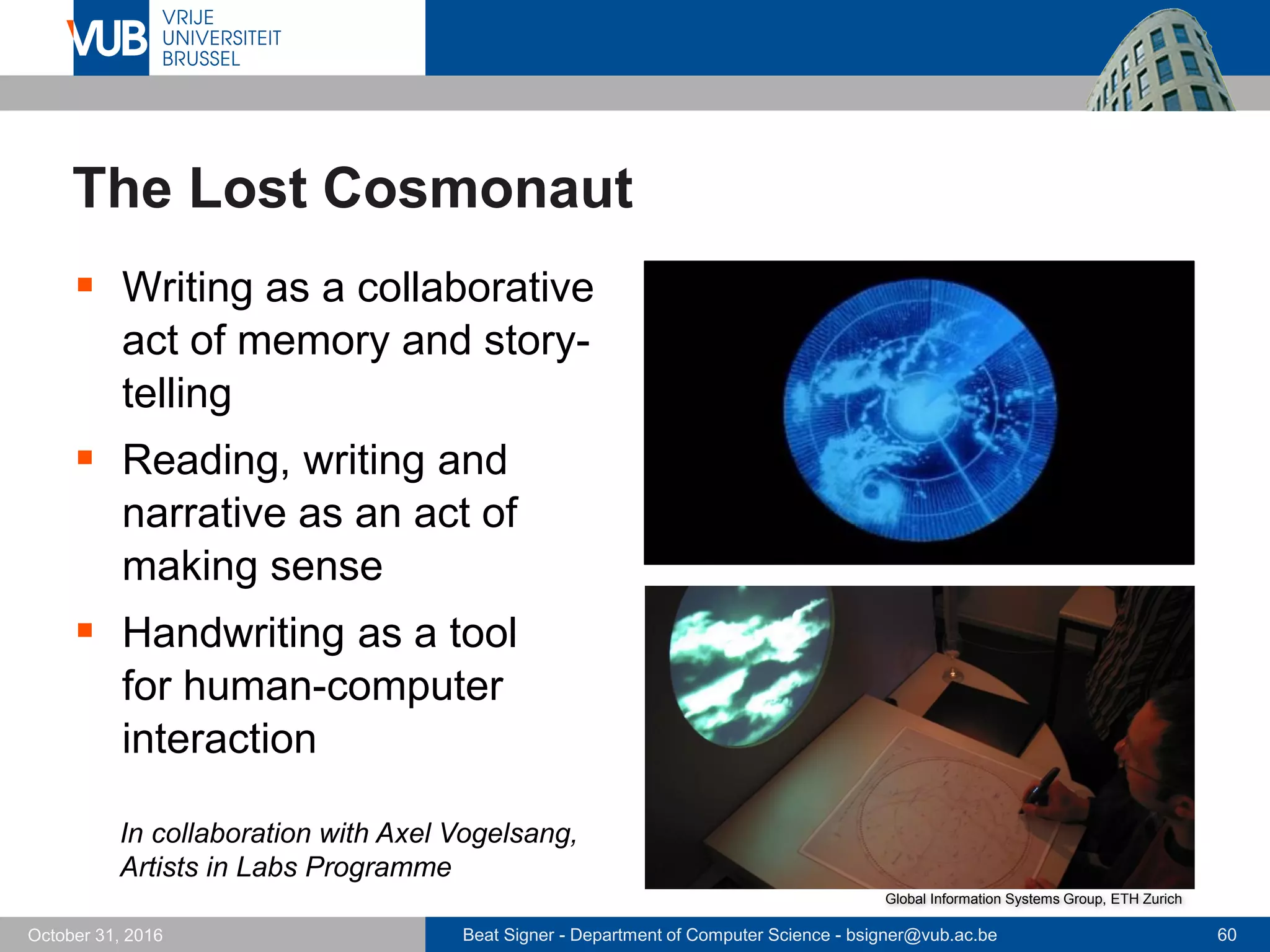 Beat Signer - Department of Computer Science - bsigner@vub.ac.be 60October 31, 2016
The Lost Cosmonaut
 Writing as a collaborative
act of memory and story-
telling
 Reading, writing and
narrative as an act of
making sense
 Handwriting as a tool
for human-computer
interaction
In collaboration with Axel Vogelsang,
Artists in Labs Programme
Global Information Systems Group, ETH Zurich
 
