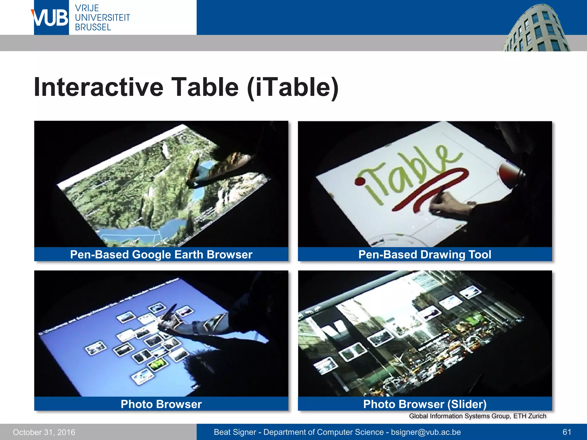 Beat Signer - Department of Computer Science - bsigner@vub.ac.be 61October 31, 2016
Interactive Table (iTable)
Pen-Based Google Earth Browser Pen-Based Drawing Tool
Photo Browser Photo Browser (Slider)
Global Information Systems Group, ETH Zurich
 