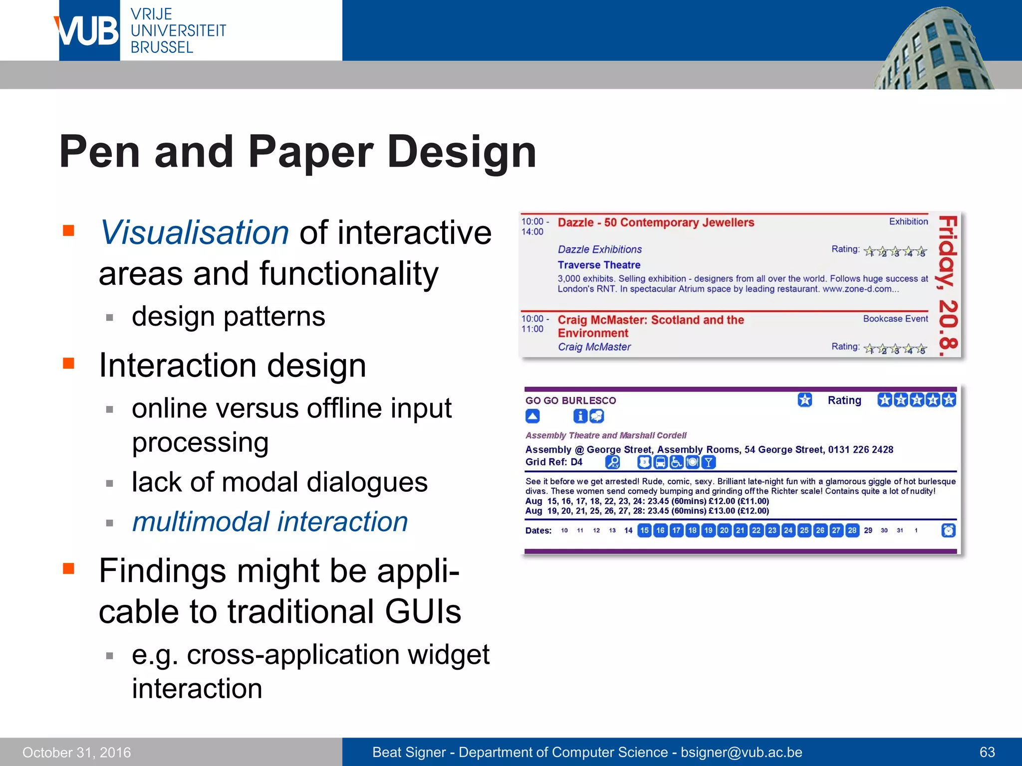 Beat Signer - Department of Computer Science - bsigner@vub.ac.be 63October 31, 2016
Pen and Paper Design
 Visualisation of interactive
areas and functionality
 design patterns
 Interaction design
 online versus offline input
processing
 lack of modal dialogues
 multimodal interaction
 Findings might be appli-
cable to traditional GUIs
 e.g. cross-application widget
interaction
 