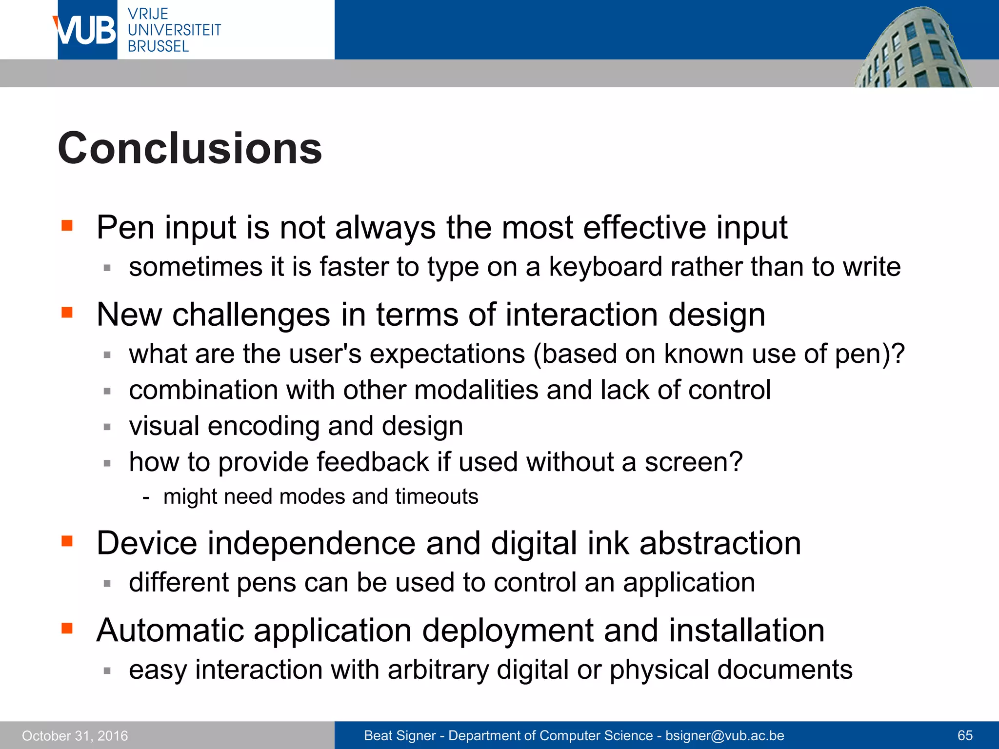 Beat Signer - Department of Computer Science - bsigner@vub.ac.be 65October 31, 2016
Conclusions
 Pen input is not always the most effective input
 sometimes it is faster to type on a keyboard rather than to write
 New challenges in terms of interaction design
 what are the user's expectations (based on known use of pen)?
 combination with other modalities and lack of control
 visual encoding and design
 how to provide feedback if used without a screen?
- might need modes and timeouts
 Device independence and digital ink abstraction
 different pens can be used to control an application
 Automatic application deployment and installation
 easy interaction with arbitrary digital or physical documents
 