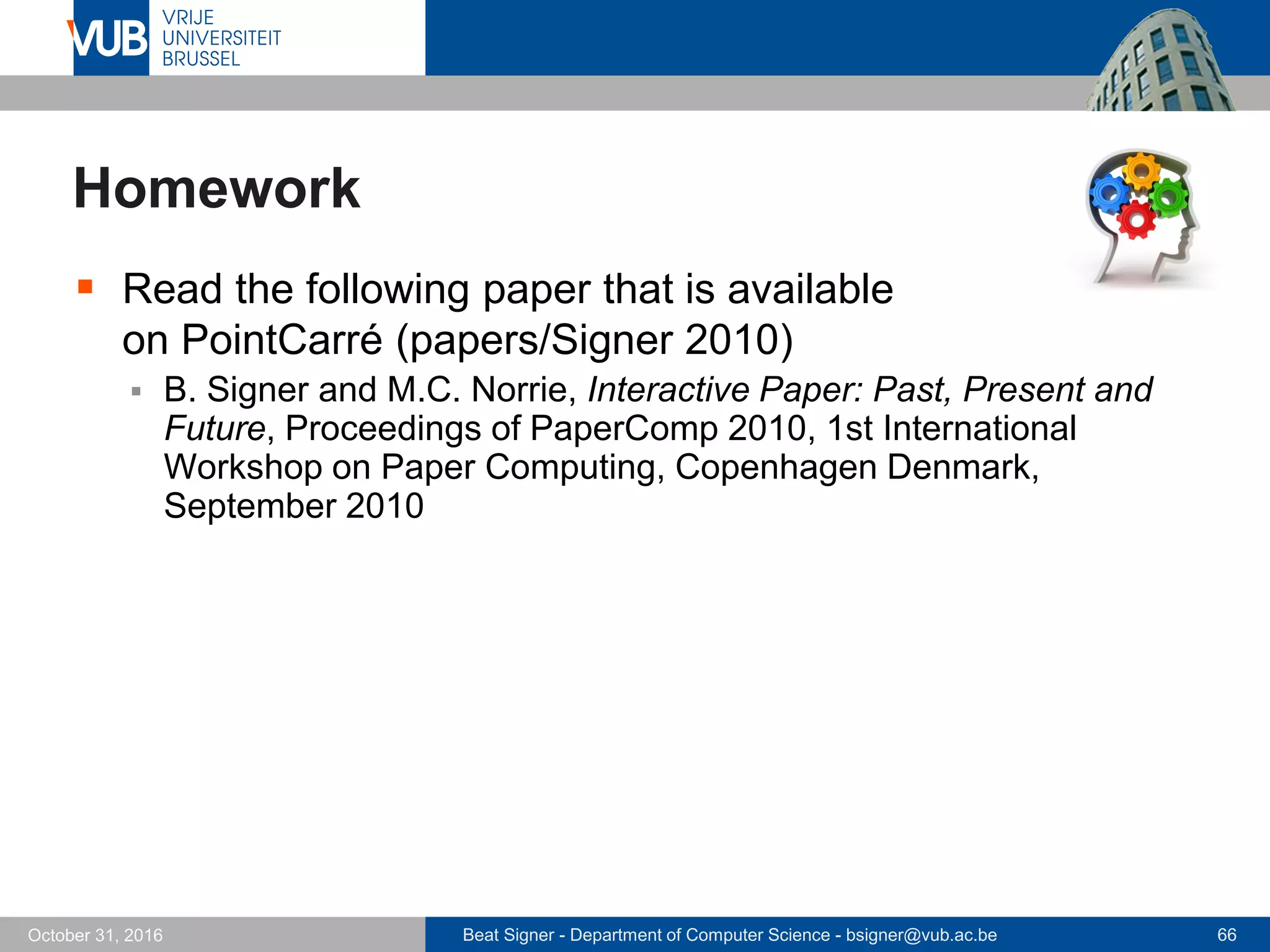 Beat Signer - Department of Computer Science - bsigner@vub.ac.be 66October 31, 2016
Homework
 Read the following paper that is available
on PointCarré (papers/Signer 2010)
 B. Signer and M.C. Norrie, Interactive Paper: Past, Present and
Future, Proceedings of PaperComp 2010, 1st International
Workshop on Paper Computing, Copenhagen Denmark,
September 2010
 