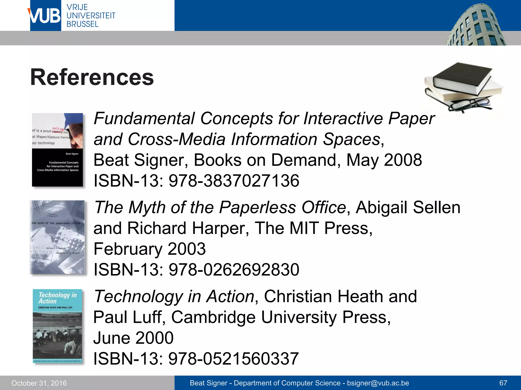 Beat Signer - Department of Computer Science - bsigner@vub.ac.be 67October 31, 2016
References
 Fundamental Concepts for Interactive Paper
and Cross-Media Information Spaces,
Beat Signer, Books on Demand, May 2008
ISBN-13: 978-3837027136
 The Myth of the Paperless Office, Abigail Sellen
and Richard Harper, The MIT Press,
February 2003
ISBN-13: 978-0262692830
Technology in Action, Christian Heath and
Paul Luff, Cambridge University Press,
June 2000
ISBN-13: 978-0521560337
 