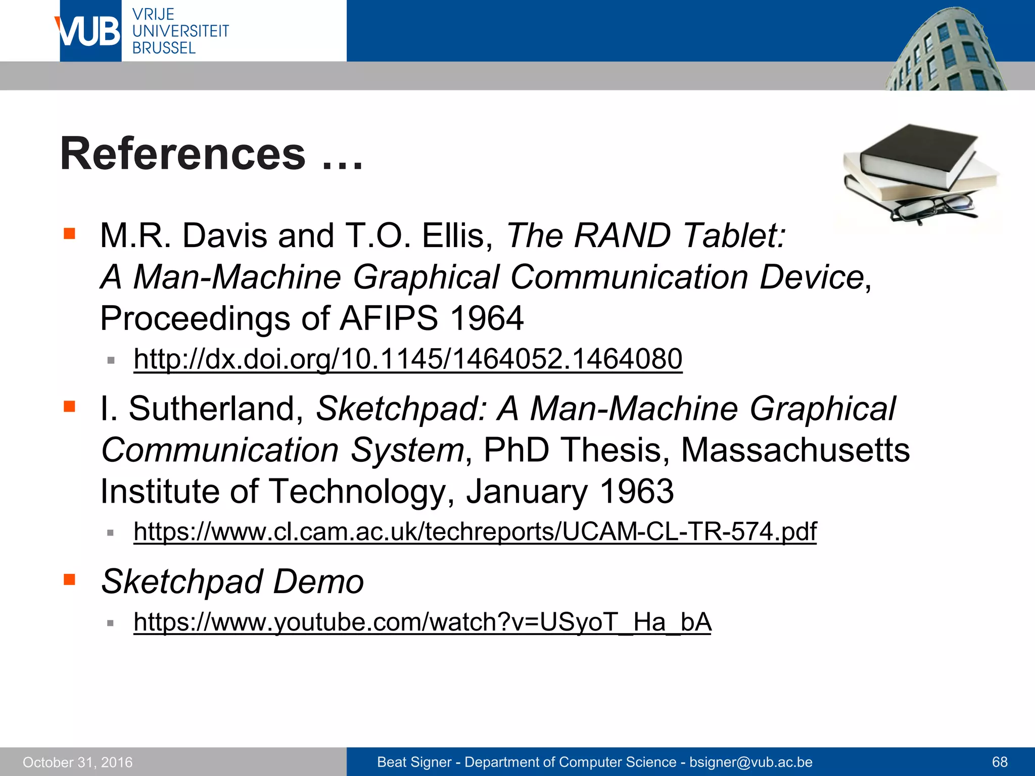Beat Signer - Department of Computer Science - bsigner@vub.ac.be 68October 31, 2016
References …
 M.R. Davis and T.O. Ellis, The RAND Tablet:
A Man-Machine Graphical Communication Device,
Proceedings of AFIPS 1964
 http://dx.doi.org/10.1145/1464052.1464080
 I. Sutherland, Sketchpad: A Man-Machine Graphical
Communication System, PhD Thesis, Massachusetts
Institute of Technology, January 1963
 https://www.cl.cam.ac.uk/techreports/UCAM-CL-TR-574.pdf
 Sketchpad Demo
 https://www.youtube.com/watch?v=USyoT_Ha_bA
 