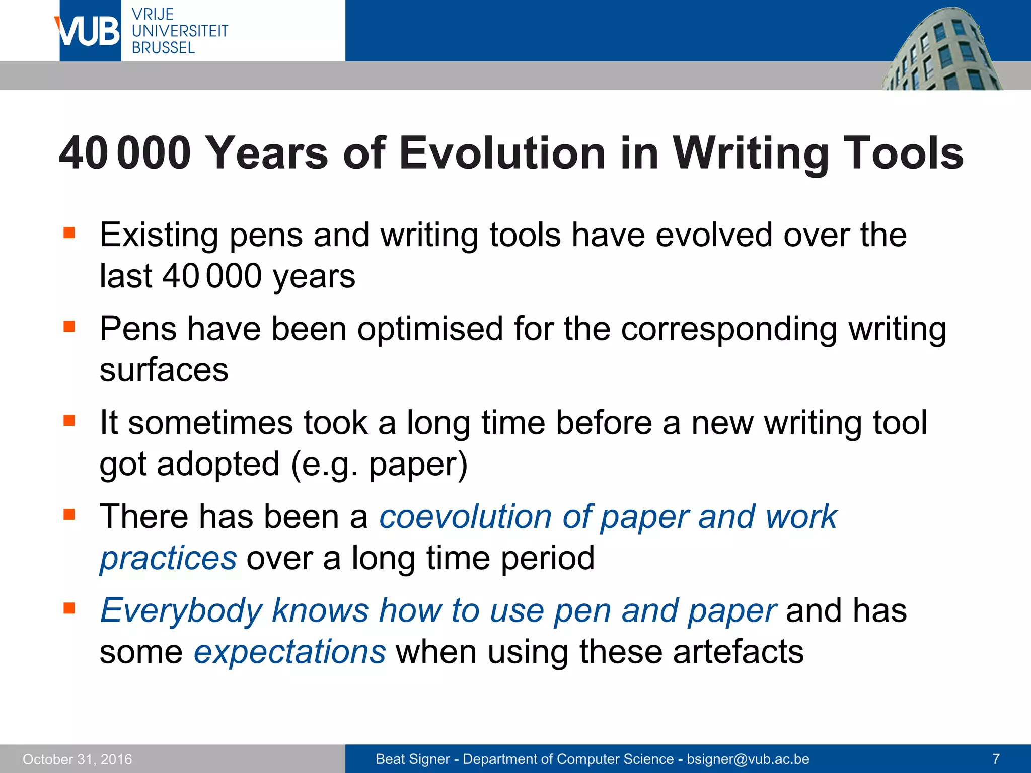 Beat Signer - Department of Computer Science - bsigner@vub.ac.be 7October 31, 2016
40000 Years of Evolution in Writing Tools
 Existing pens and writing tools have evolved over the
last 40000 years
 Pens have been optimised for the corresponding writing
surfaces
 It sometimes took a long time before a new writing tool
got adopted (e.g. paper)
 There has been a coevolution of paper and work
practices over a long time period
 Everybody knows how to use pen and paper and has
some expectations when using these artefacts
 
