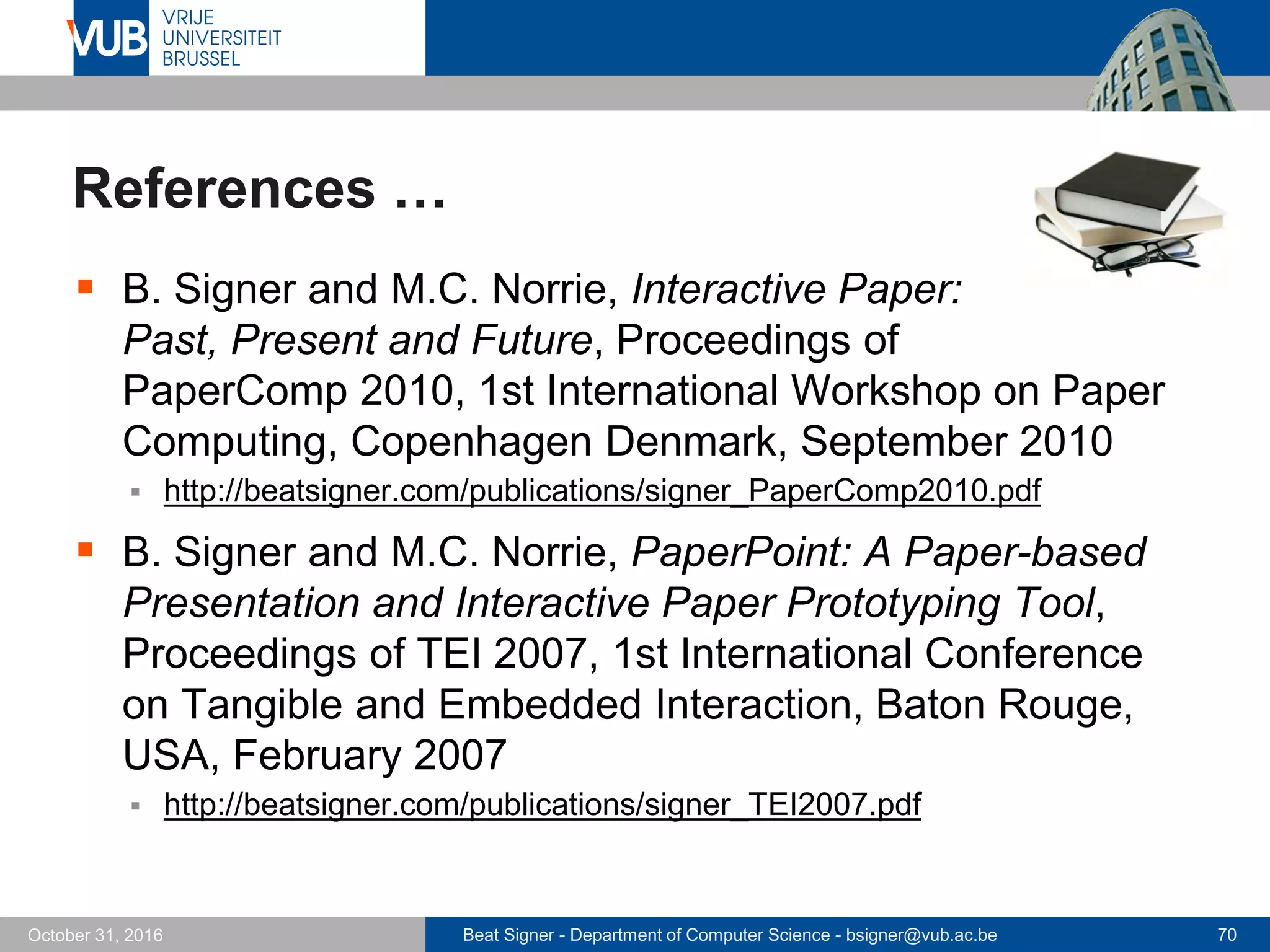 Beat Signer - Department of Computer Science - bsigner@vub.ac.be 70October 31, 2016
References …
 B. Signer and M.C. Norrie, Interactive Paper:
Past, Present and Future, Proceedings of
PaperComp 2010, 1st International Workshop on Paper
Computing, Copenhagen Denmark, September 2010
 http://beatsigner.com/publications/signer_PaperComp2010.pdf
 B. Signer and M.C. Norrie, PaperPoint: A Paper-based
Presentation and Interactive Paper Prototyping Tool,
Proceedings of TEI 2007, 1st International Conference
on Tangible and Embedded Interaction, Baton Rouge,
USA, February 2007
 http://beatsigner.com/publications/signer_TEI2007.pdf
 