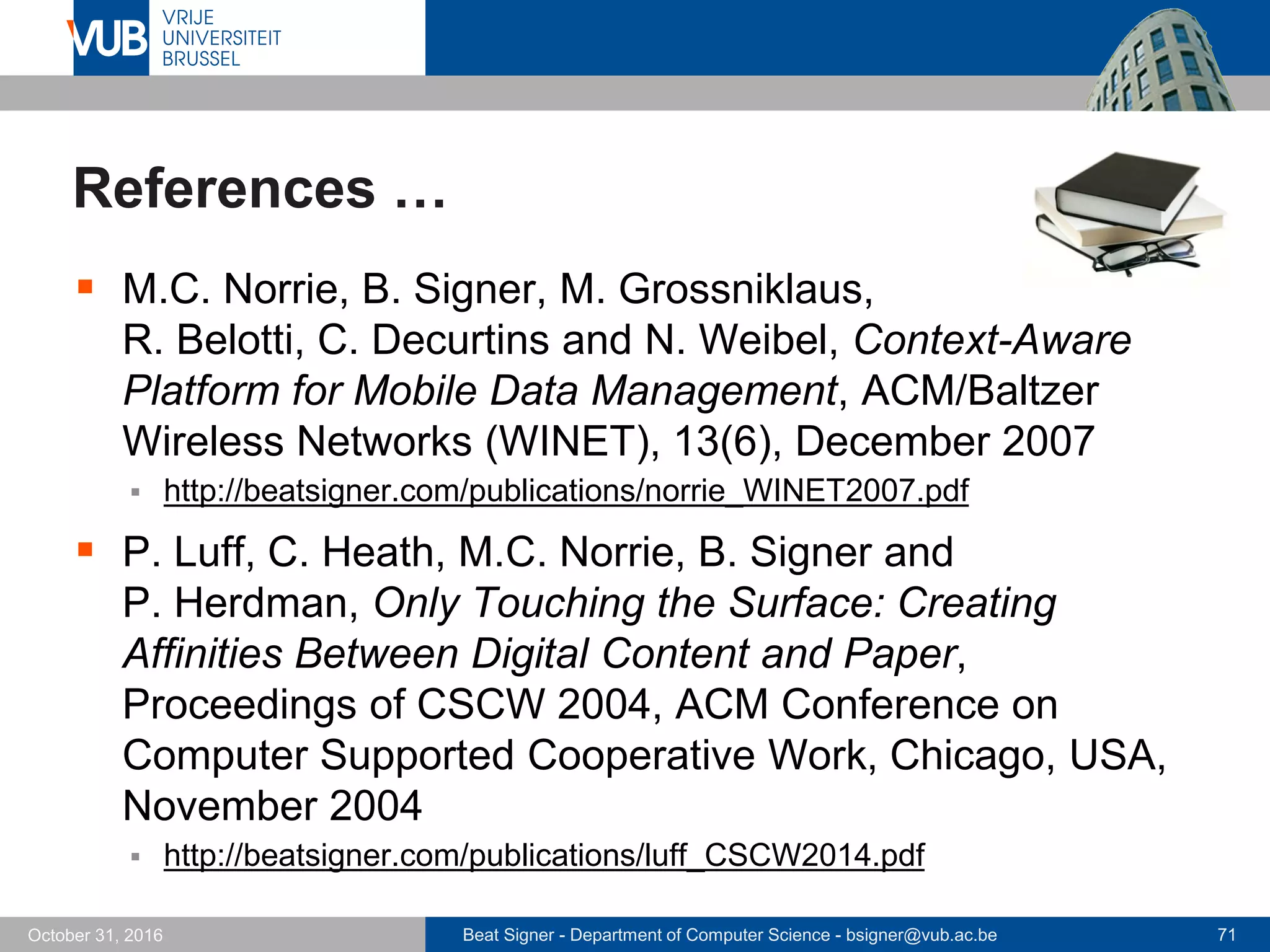 Beat Signer - Department of Computer Science - bsigner@vub.ac.be 71October 31, 2016
References …
 M.C. Norrie, B. Signer, M. Grossniklaus,
R. Belotti, C. Decurtins and N. Weibel, Context-Aware
Platform for Mobile Data Management, ACM/Baltzer
Wireless Networks (WINET), 13(6), December 2007
 http://beatsigner.com/publications/norrie_WINET2007.pdf
 P. Luff, C. Heath, M.C. Norrie, B. Signer and
P. Herdman, Only Touching the Surface: Creating
Affinities Between Digital Content and Paper,
Proceedings of CSCW 2004, ACM Conference on
Computer Supported Cooperative Work, Chicago, USA,
November 2004
 http://beatsigner.com/publications/luff_CSCW2014.pdf
 