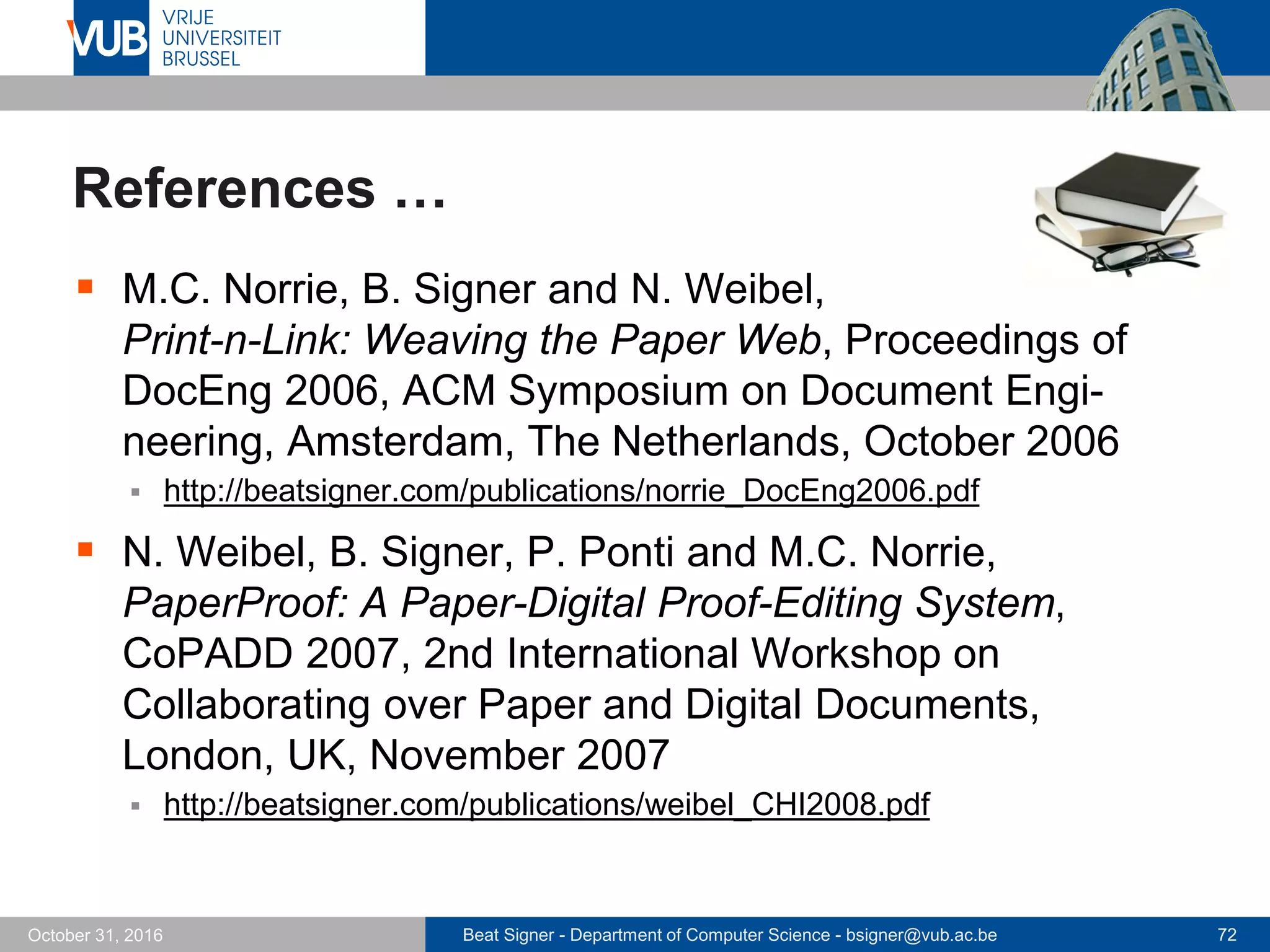 Beat Signer - Department of Computer Science - bsigner@vub.ac.be 72October 31, 2016
References …
 M.C. Norrie, B. Signer and N. Weibel,
Print-n-Link: Weaving the Paper Web, Proceedings of
DocEng 2006, ACM Symposium on Document Engi-
neering, Amsterdam, The Netherlands, October 2006
 http://beatsigner.com/publications/norrie_DocEng2006.pdf
 N. Weibel, B. Signer, P. Ponti and M.C. Norrie,
PaperProof: A Paper-Digital Proof-Editing System,
CoPADD 2007, 2nd International Workshop on
Collaborating over Paper and Digital Documents,
London, UK, November 2007
 http://beatsigner.com/publications/weibel_CHI2008.pdf
 