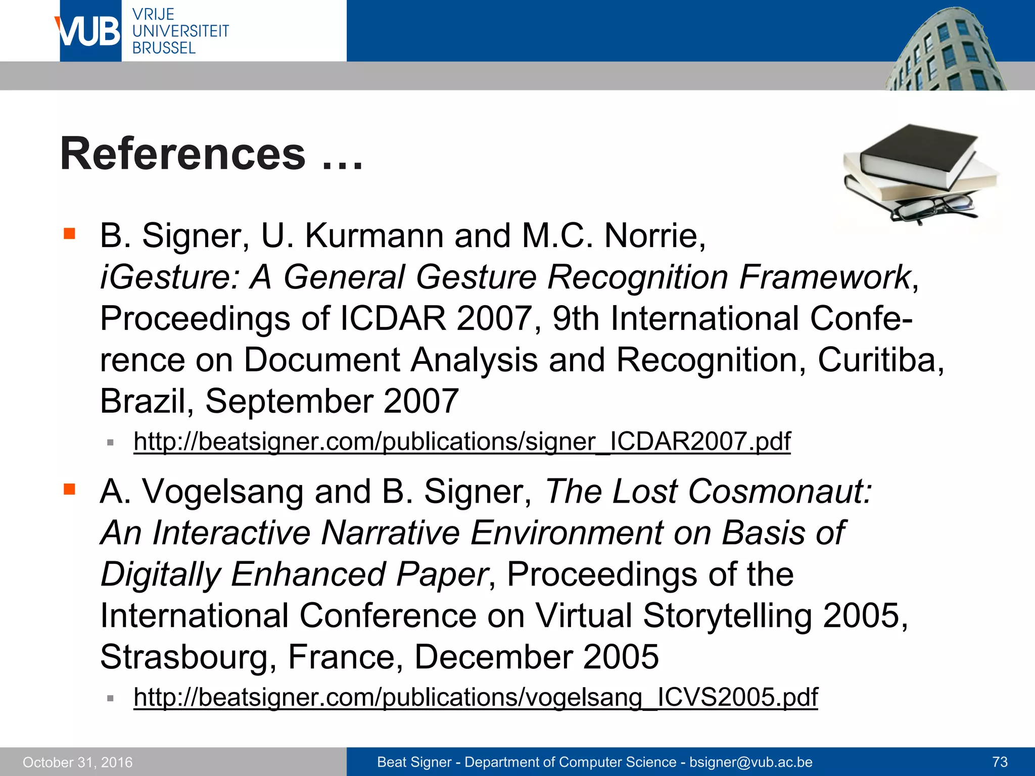 Beat Signer - Department of Computer Science - bsigner@vub.ac.be 73October 31, 2016
References …
 B. Signer, U. Kurmann and M.C. Norrie,
iGesture: A General Gesture Recognition Framework,
Proceedings of ICDAR 2007, 9th International Confe-
rence on Document Analysis and Recognition, Curitiba,
Brazil, September 2007
 http://beatsigner.com/publications/signer_ICDAR2007.pdf
 A. Vogelsang and B. Signer, The Lost Cosmonaut:
An Interactive Narrative Environment on Basis of
Digitally Enhanced Paper, Proceedings of the
International Conference on Virtual Storytelling 2005,
Strasbourg, France, December 2005
 http://beatsigner.com/publications/vogelsang_ICVS2005.pdf
 