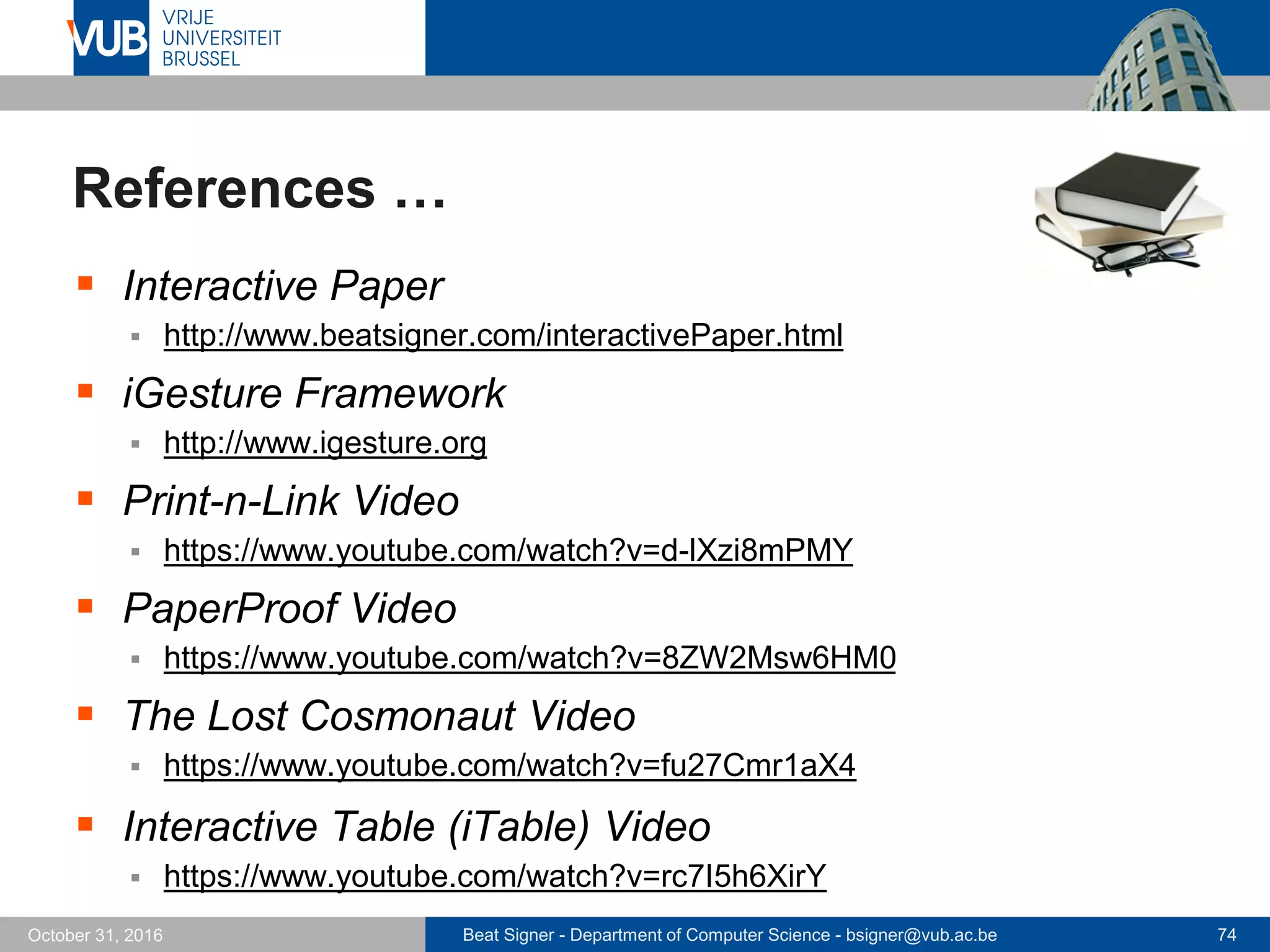 Beat Signer - Department of Computer Science - bsigner@vub.ac.be 74October 31, 2016
References …
 Interactive Paper
 http://www.beatsigner.com/interactivePaper.html
 iGesture Framework
 http://www.igesture.org
 Print-n-Link Video
 https://www.youtube.com/watch?v=d-lXzi8mPMY
 PaperProof Video
 https://www.youtube.com/watch?v=8ZW2Msw6HM0
 The Lost Cosmonaut Video
 https://www.youtube.com/watch?v=fu27Cmr1aX4
 Interactive Table (iTable) Video
 https://www.youtube.com/watch?v=rc7I5h6XirY
 