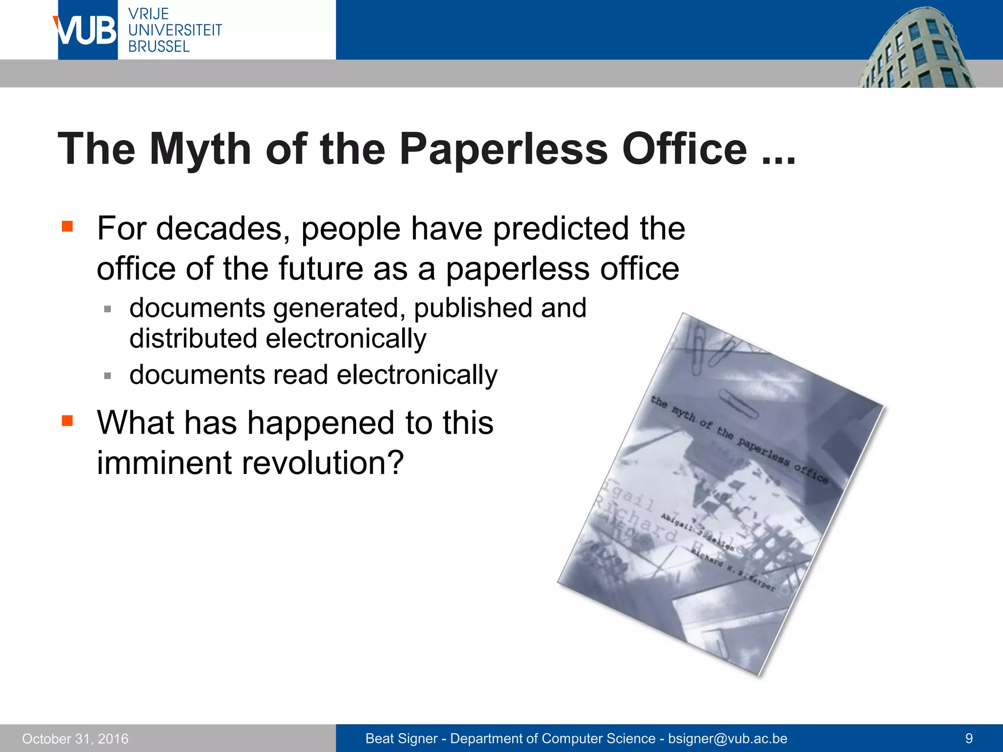 Beat Signer - Department of Computer Science - bsigner@vub.ac.be 9October 31, 2016
The Myth of the Paperless Office ...
 For decades, people have predicted the
office of the future as a paperless office
 documents generated, published and
distributed electronically
 documents read electronically
 What has happened to this
imminent revolution?
 