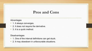 Pros and Cons
Advantages
• 1. It always converges.
• 2. It does not require the derivative.
• 3. It is a quick method.
Disadvantages
• 1. One of the interval definitions can get stuck.
• 2. It may slowdown in unfavourable situations.
 