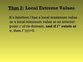 Thm 2: Local Extreme Values
If a function f has a local maximum value
or a local minimum value at an interior
point c of its domain, and if f ’ exists at
c, then f ’(c)=0.
 