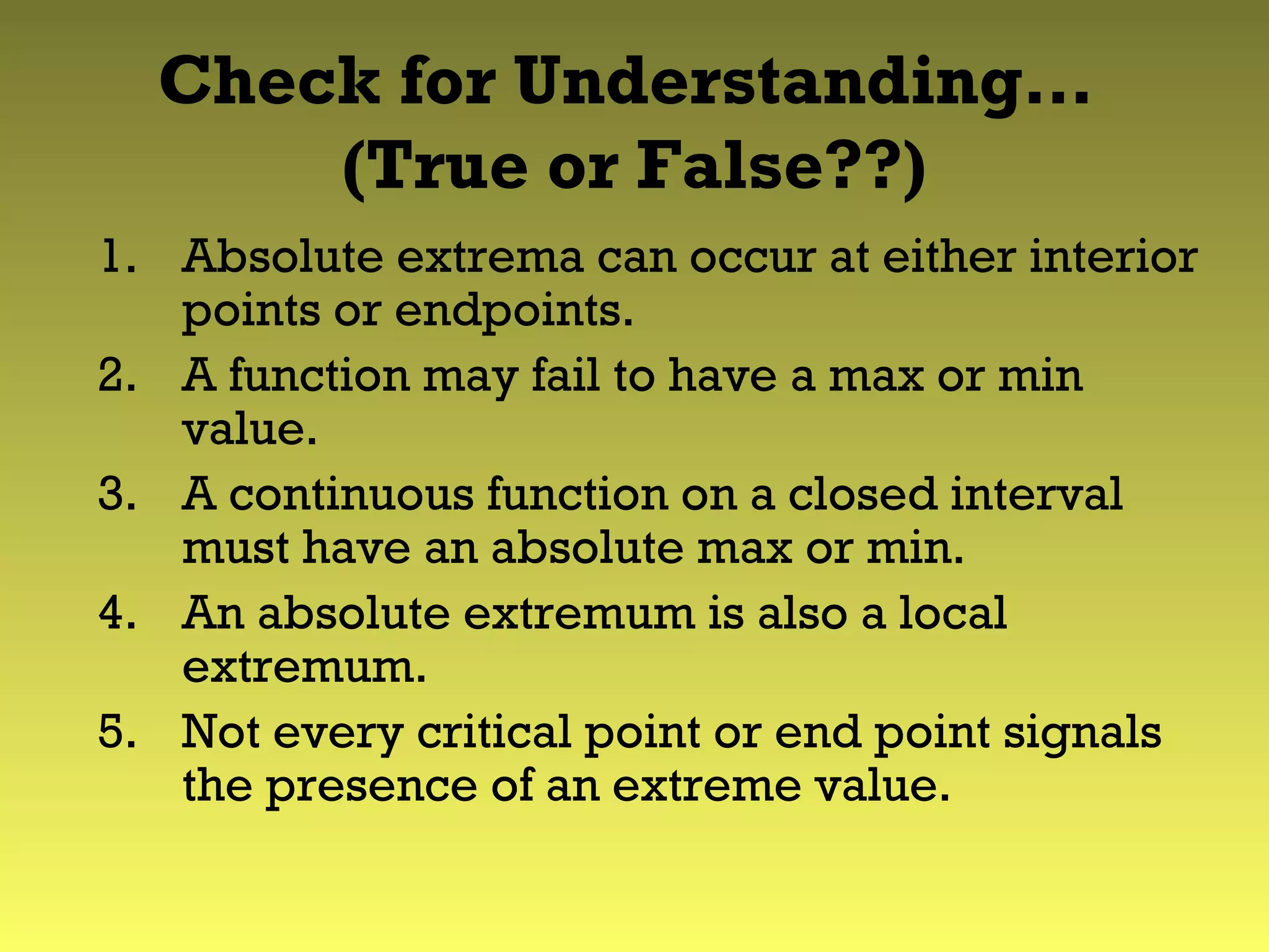 Check for Understanding…
(True or False??)
1. Absolute extrema can occur at either interior
points or endpoints.
2. A function may fail to have a max or min
value.
3. A continuous function on a closed interval
must have an absolute max or min.
4. An absolute extremum is also a local
extremum.
5. Not every critical point or end point signals
the presence of an extreme value.
 