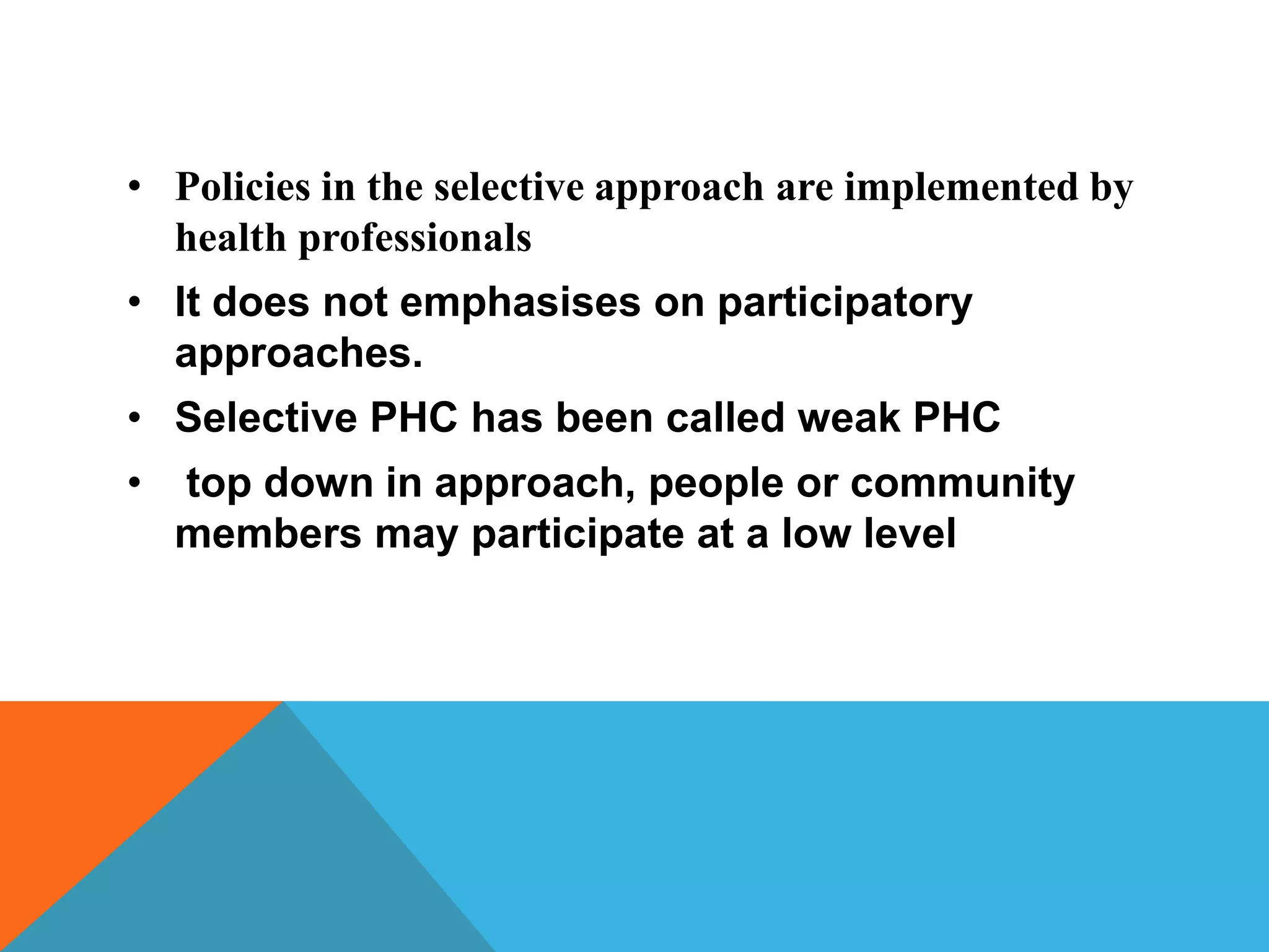 • Policies in the selective approach are implemented by
health professionals
• It does not emphasises on participatory
approaches.
• Selective PHC has been called weak PHC
• top down in approach, people or community
members may participate at a low level
 