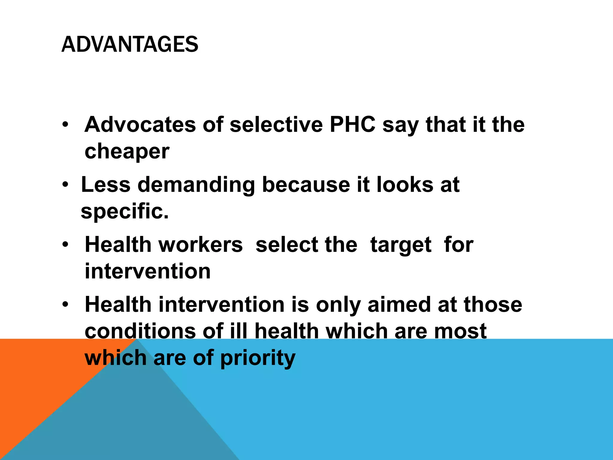 ADVANTAGES
• Advocates of selective PHC say that it the
cheaper
• Less demanding because it looks at
specific.
• Health workers select the target for
intervention
• Health intervention is only aimed at those
conditions of ill health which are most
which are of priority
 