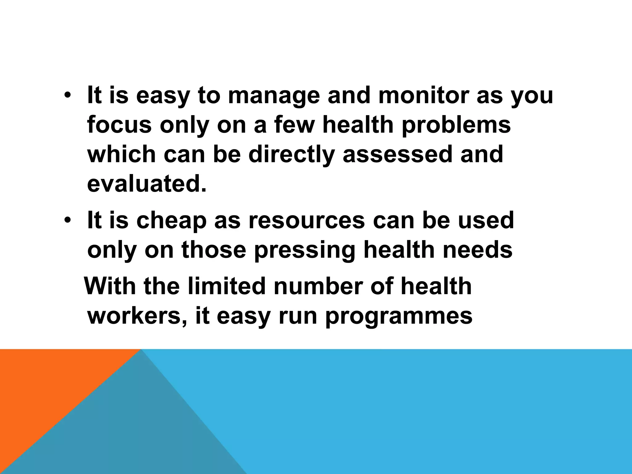 • It is easy to manage and monitor as you
focus only on a few health problems
which can be directly assessed and
evaluated.
• It is cheap as resources can be used
only on those pressing health needs
With the limited number of health
workers, it easy run programmes
 