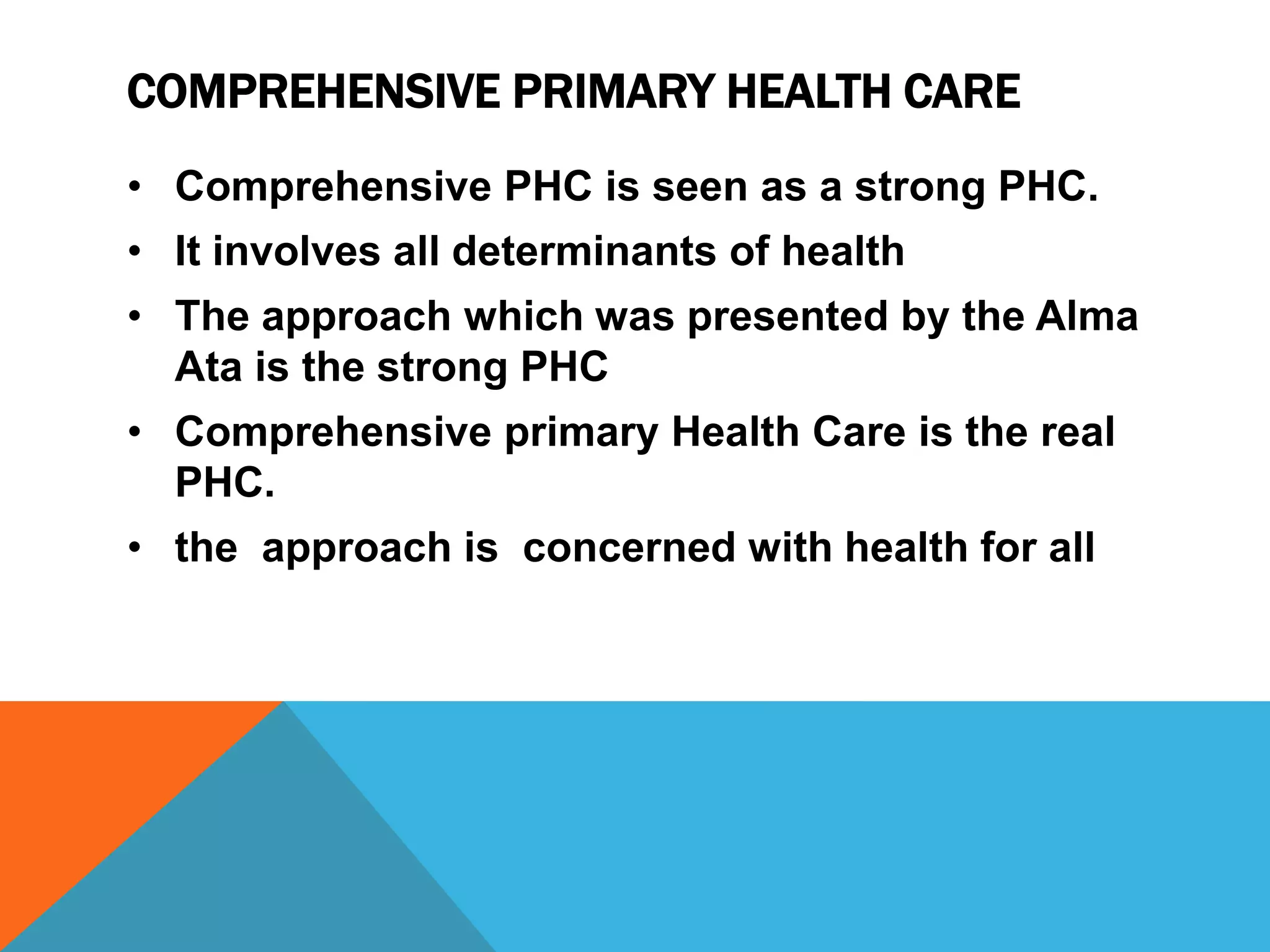 COMPREHENSIVE PRIMARY HEALTH CARE
• Comprehensive PHC is seen as a strong PHC.
• It involves all determinants of health
• The approach which was presented by the Alma
Ata is the strong PHC
• Comprehensive primary Health Care is the real
PHC.
• the approach is concerned with health for all
 