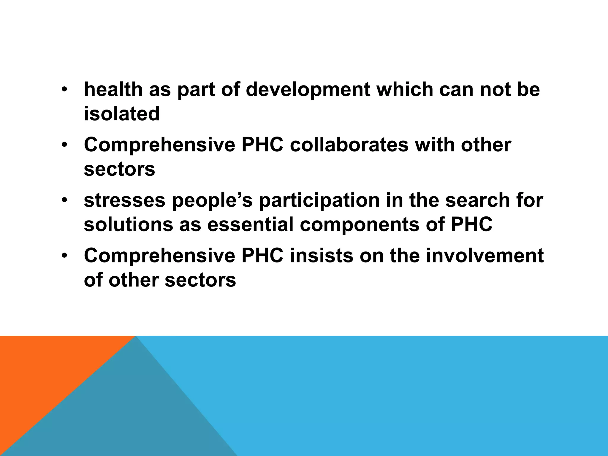 • health as part of development which can not be
isolated
• Comprehensive PHC collaborates with other
sectors
• stresses people’s participation in the search for
solutions as essential components of PHC
• Comprehensive PHC insists on the involvement
of other sectors
 