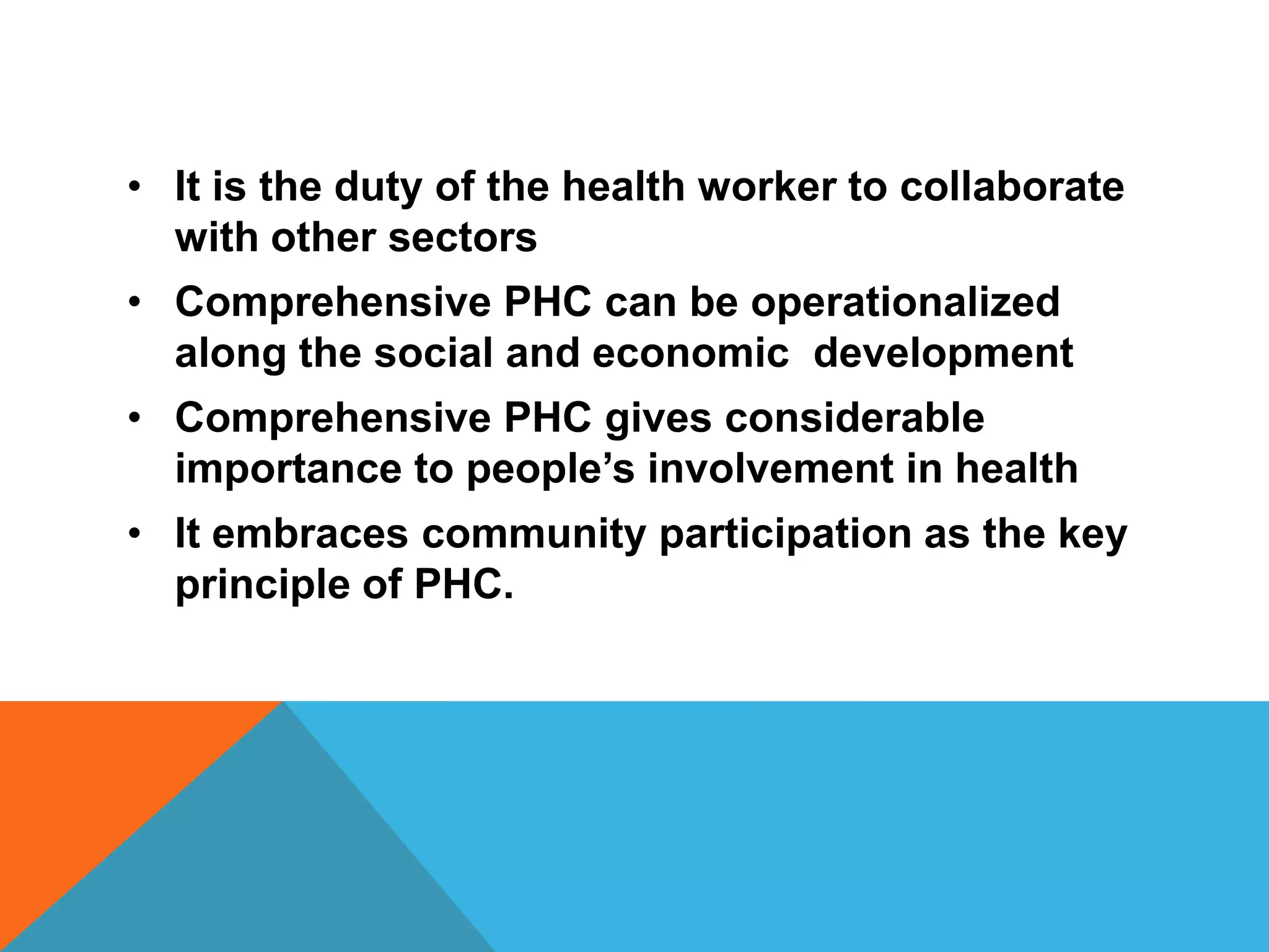 • It is the duty of the health worker to collaborate
with other sectors
• Comprehensive PHC can be operationalized
along the social and economic development
• Comprehensive PHC gives considerable
importance to people’s involvement in health
• It embraces community participation as the key
principle of PHC.
 
