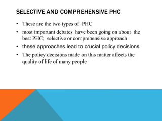 SELECTIVE AND COMPREHENSIVE PHC
• These are the two types of PHC
• most important debates have been going on about the
best PHC; selective or comprehensive approach
• these approaches lead to crucial policy decisions
• The policy decisions made on this matter affects the
quality of life of many people
 