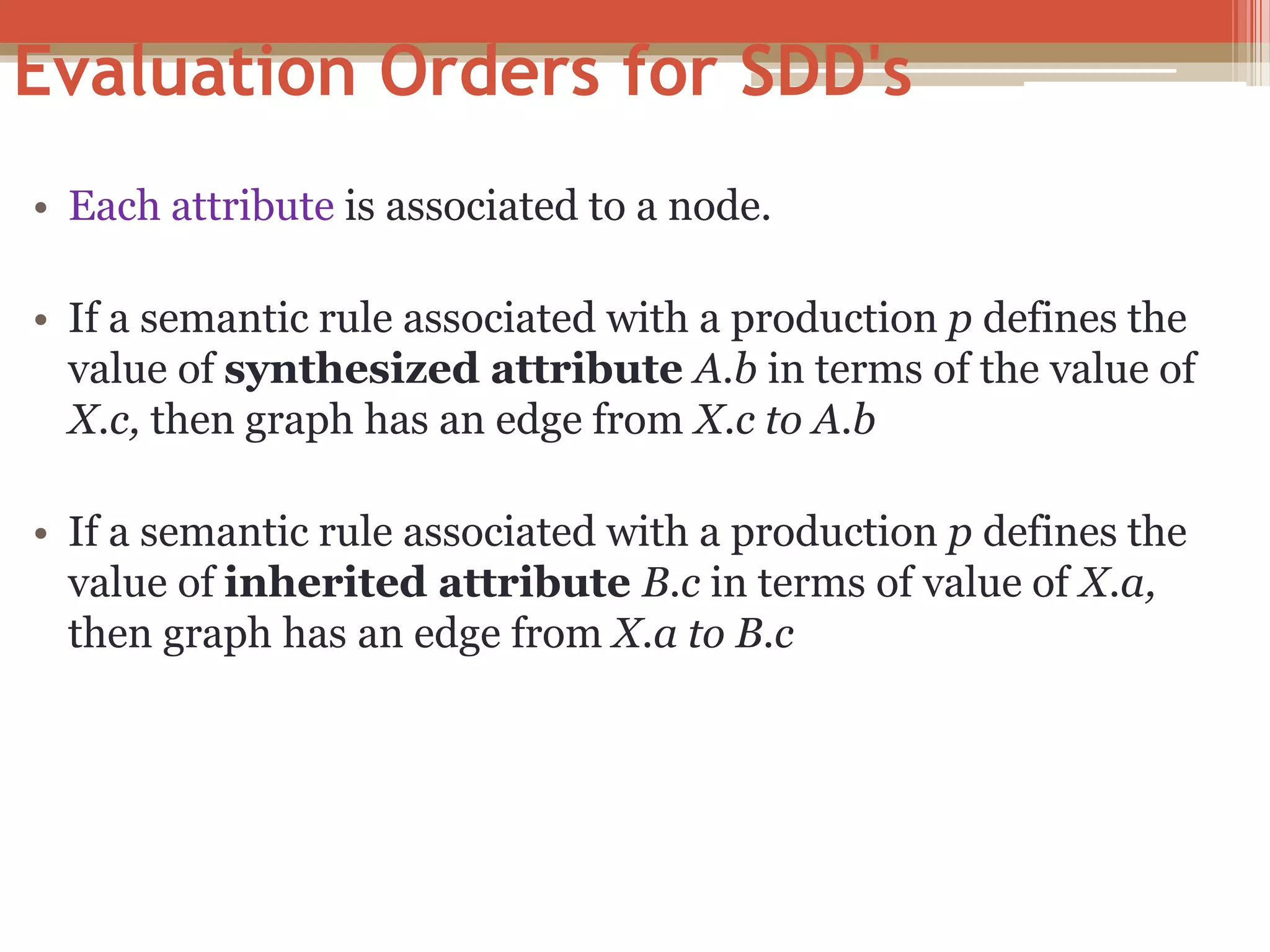 Evaluation Orders for SDD's • Each attribute is associated to a node. • If a semantic rule associated with a production p defines the value of synthesized attribute A.b in terms of the value of X.c, then graph has an edge from X.c to A.b • If a semantic rule associated with a production p defines the value of inherited attribute B.c in terms of value of X.a, then graph has an edge from X.a to B.c 