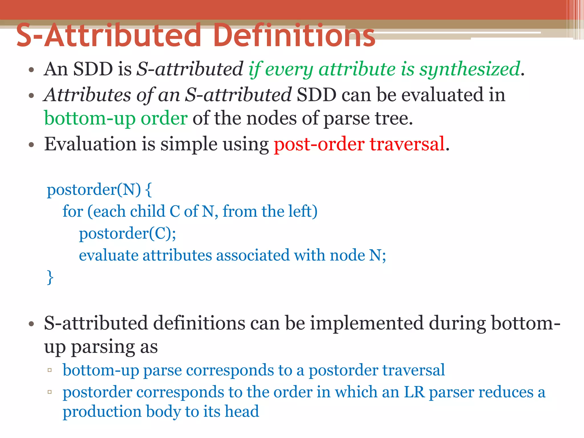 S-Attributed Definitions • An SDD is S-attributed if every attribute is synthesized. • Attributes of an S-attributed SDD can be evaluated in bottom-up order of the nodes of parse tree. • Evaluation is simple using post-order traversal. postorder(N) { for (each child C of N, from the left) postorder(C); evaluate attributes associated with node N; } • S-attributed definitions can be implemented during bottom- up parsing as ▫ bottom-up parse corresponds to a postorder traversal ▫ postorder corresponds to the order in which an LR parser reduces a production body to its head 