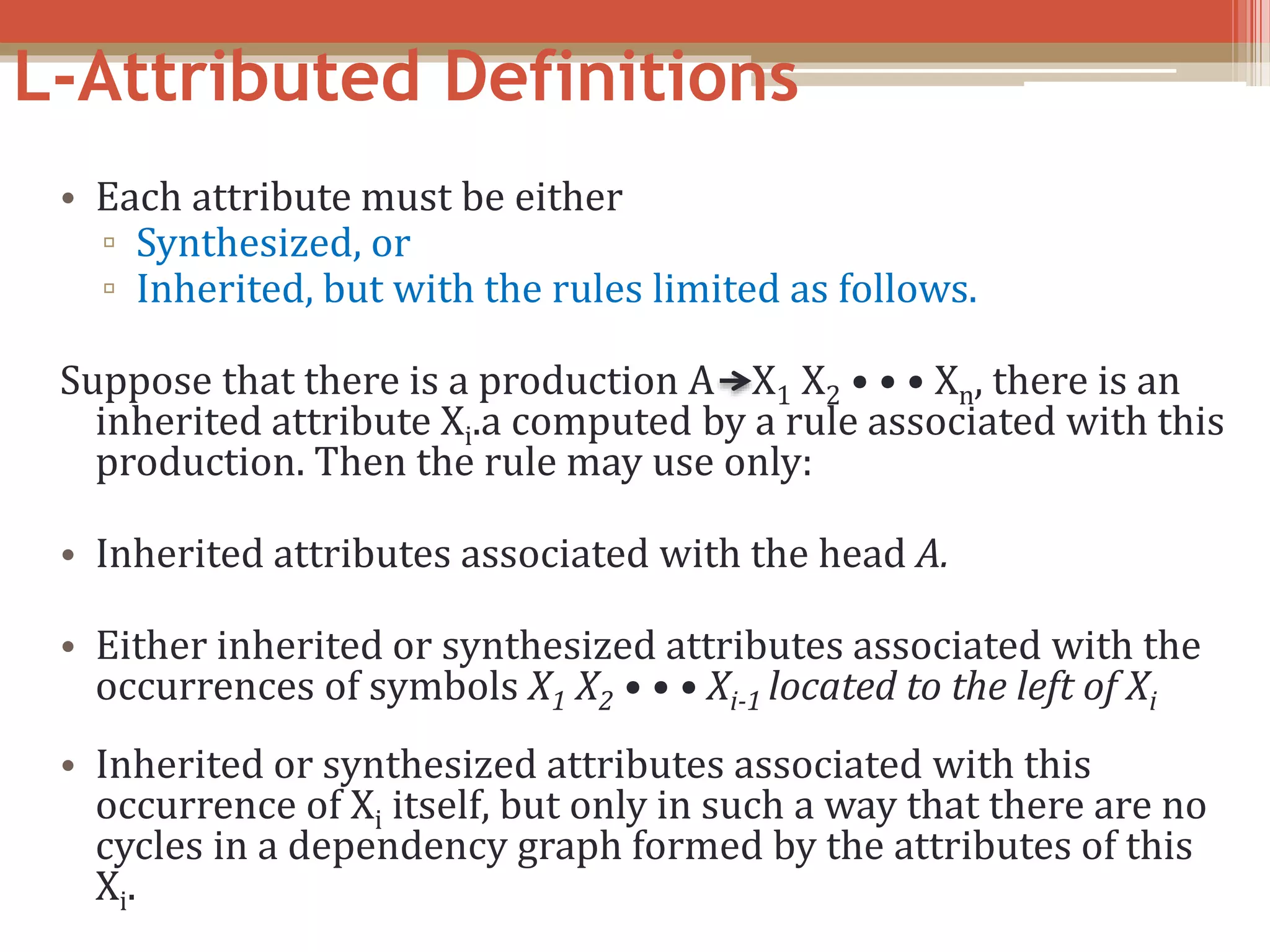 L-Attributed Definitions • Each attribute must be either ▫ Synthesized, or ▫ Inherited, but with the rules limited as follows. Suppose that there is a production A X1 X2 • • • Xn, there is an inherited attribute Xi.a computed by a rule associated with this production. Then the rule may use only: • Inherited attributes associated with the head A. • Either inherited or synthesized attributes associated with the occurrences of symbols X1 X2 • • • Xi-1 located to the left of Xi • Inherited or synthesized attributes associated with this occurrence of Xi itself, but only in such a way that there are no cycles in a dependency graph formed by the attributes of this Xi. 