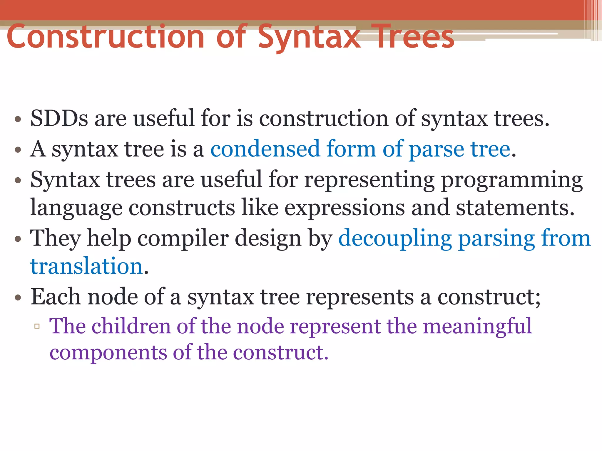 Construction of Syntax Trees • SDDs are useful for is construction of syntax trees. • A syntax tree is a condensed form of parse tree. • Syntax trees are useful for representing programming language constructs like expressions and statements. • They help compiler design by decoupling parsing from translation. • Each node of a syntax tree represents a construct; ▫ The children of the node represent the meaningful components of the construct. 