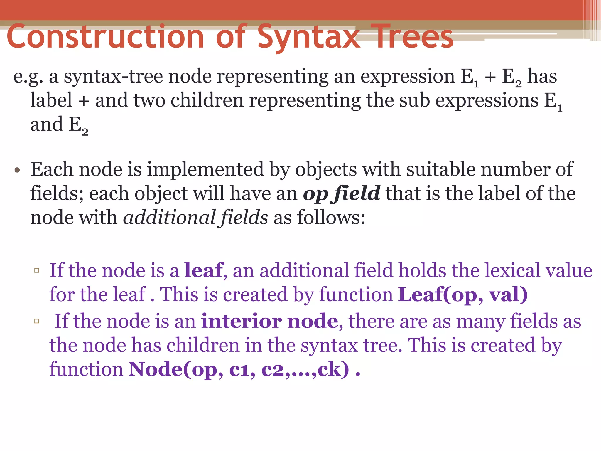 Construction of Syntax Trees e.g. a syntax-tree node representing an expression E1 + E2 has label + and two children representing the sub expressions E1 and E2 • Each node is implemented by objects with suitable number of fields; each object will have an op field that is the label of the node with additional fields as follows: ▫ If the node is a leaf, an additional field holds the lexical value for the leaf . This is created by function Leaf(op, val) ▫ If the node is an interior node, there are as many fields as the node has children in the syntax tree. This is created by function Node(op, c1, c2,...,ck) . 