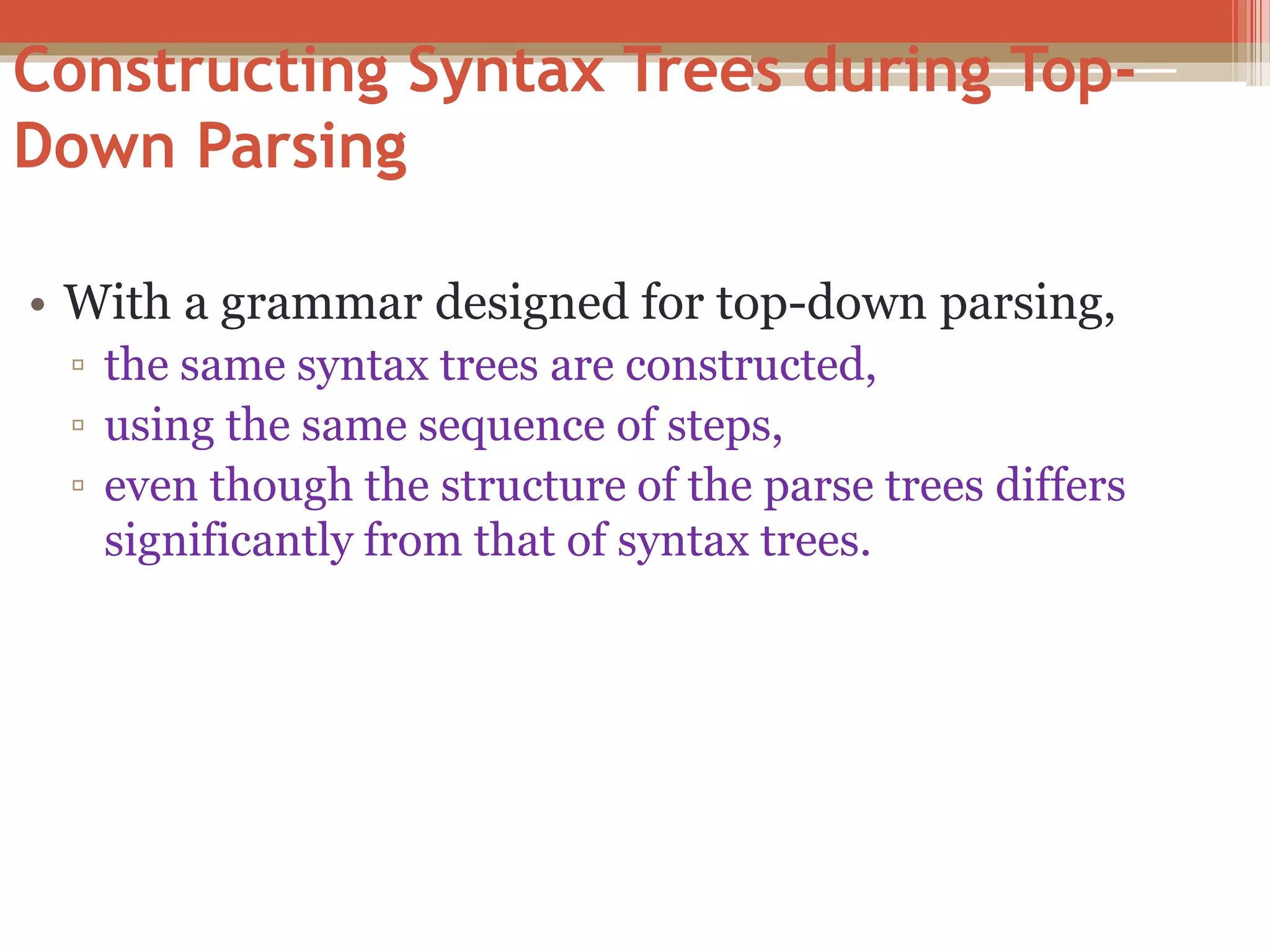 Constructing Syntax Trees during Top- Down Parsing • With a grammar designed for top-down parsing, ▫ the same syntax trees are constructed, ▫ using the same sequence of steps, ▫ even though the structure of the parse trees differs significantly from that of syntax trees. 