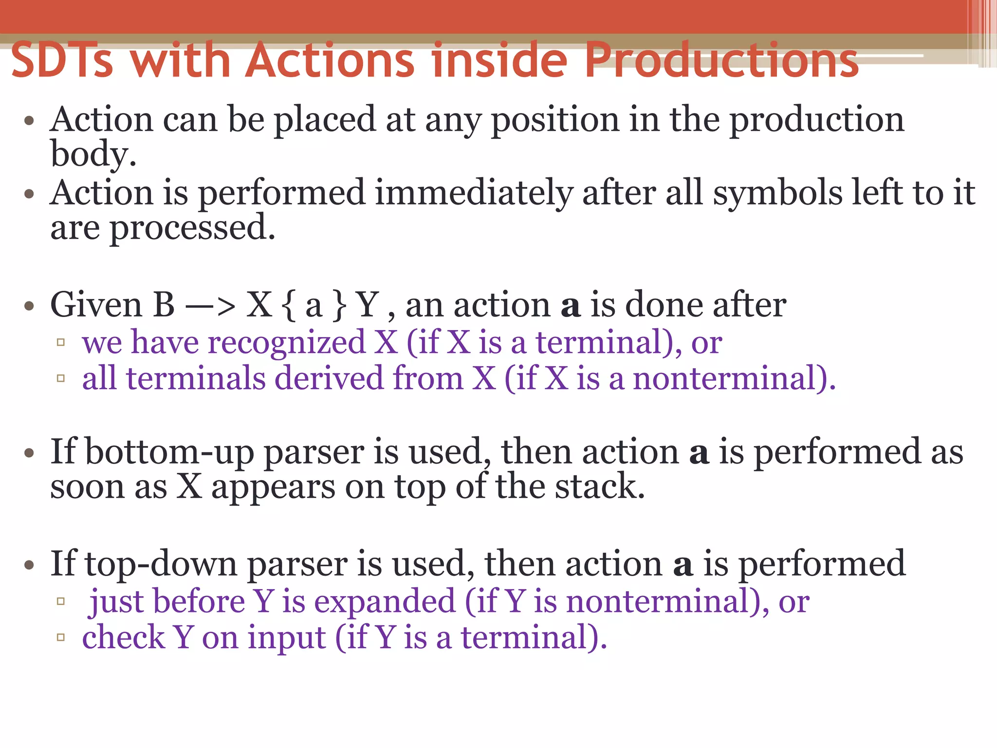 SDTs with Actions inside Productions • Action can be placed at any position in the production body. • Action is performed immediately after all symbols left to it are processed. • Given B —> X { a } Y , an action a is done after ▫ we have recognized X (if X is a terminal), or ▫ all terminals derived from X (if X is a nonterminal). • If bottom-up parser is used, then action a is performed as soon as X appears on top of the stack. • If top-down parser is used, then action a is performed ▫ just before Y is expanded (if Y is nonterminal), or ▫ check Y on input (if Y is a terminal). 