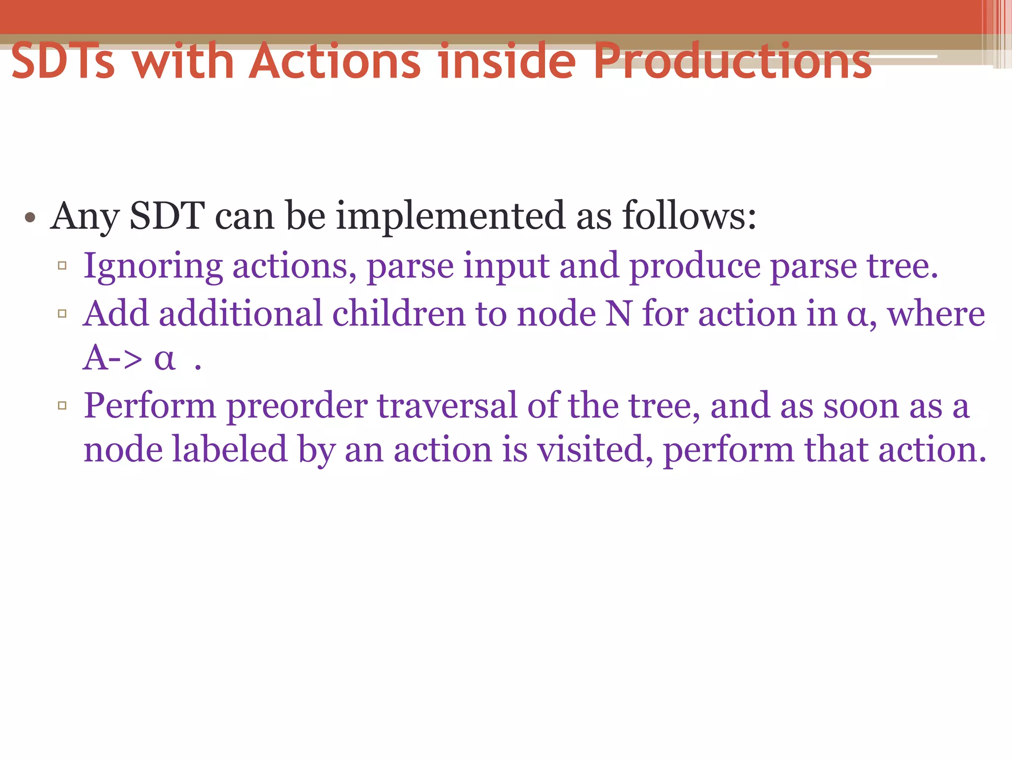 SDTs with Actions inside Productions • Any SDT can be implemented as follows: ▫ Ignoring actions, parse input and produce parse tree. ▫ Add additional children to node N for action in α, where A-> α . ▫ Perform preorder traversal of the tree, and as soon as a node labeled by an action is visited, perform that action. 