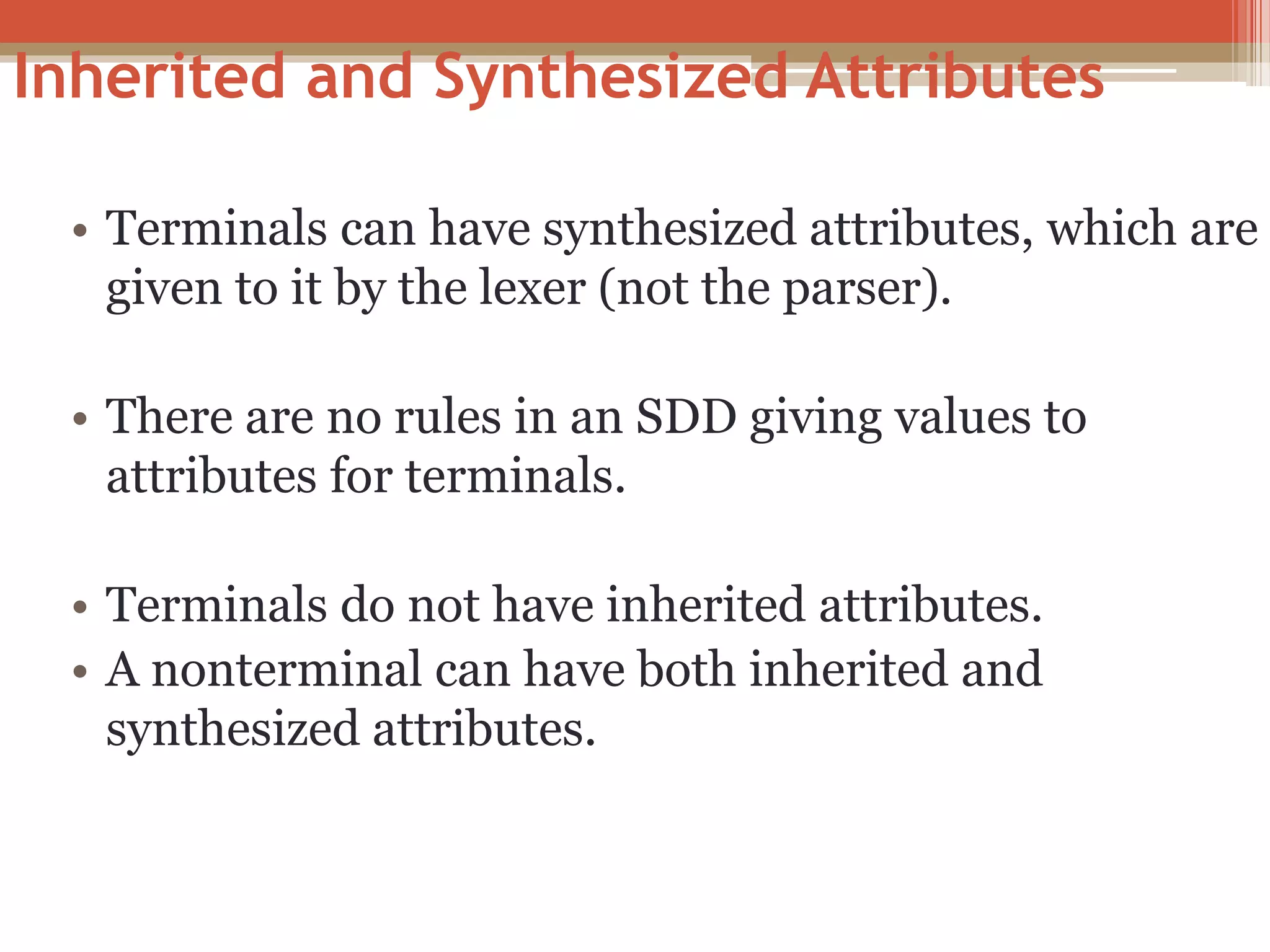 Inherited and Synthesized Attributes • Terminals can have synthesized attributes, which are given to it by the lexer (not the parser). • There are no rules in an SDD giving values to attributes for terminals. • Terminals do not have inherited attributes. • A nonterminal can have both inherited and synthesized attributes. 