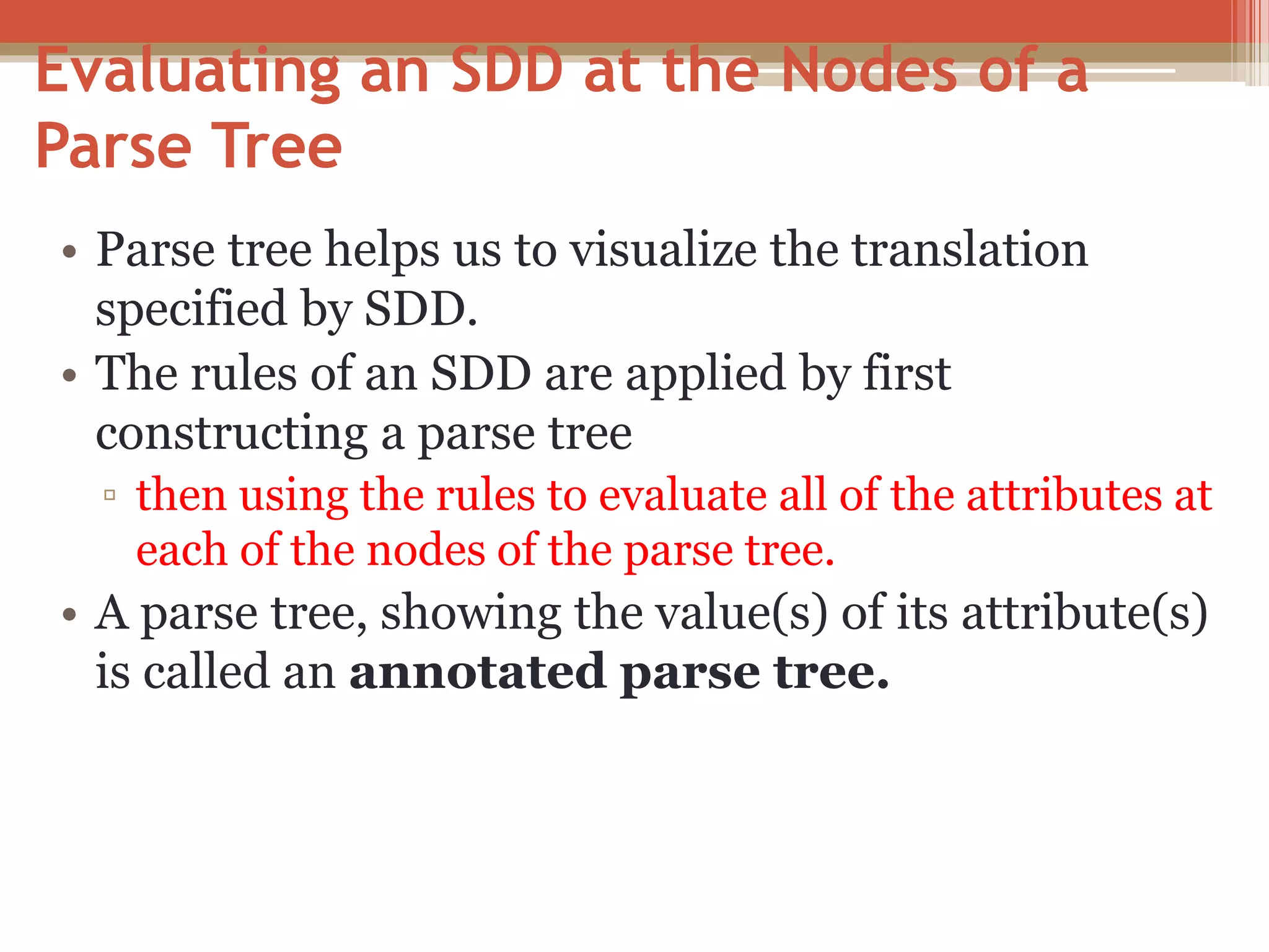 Evaluating an SDD at the Nodes of a Parse Tree • Parse tree helps us to visualize the translation specified by SDD. • The rules of an SDD are applied by first constructing a parse tree ▫ then using the rules to evaluate all of the attributes at each of the nodes of the parse tree. • A parse tree, showing the value(s) of its attribute(s) is called an annotated parse tree. 