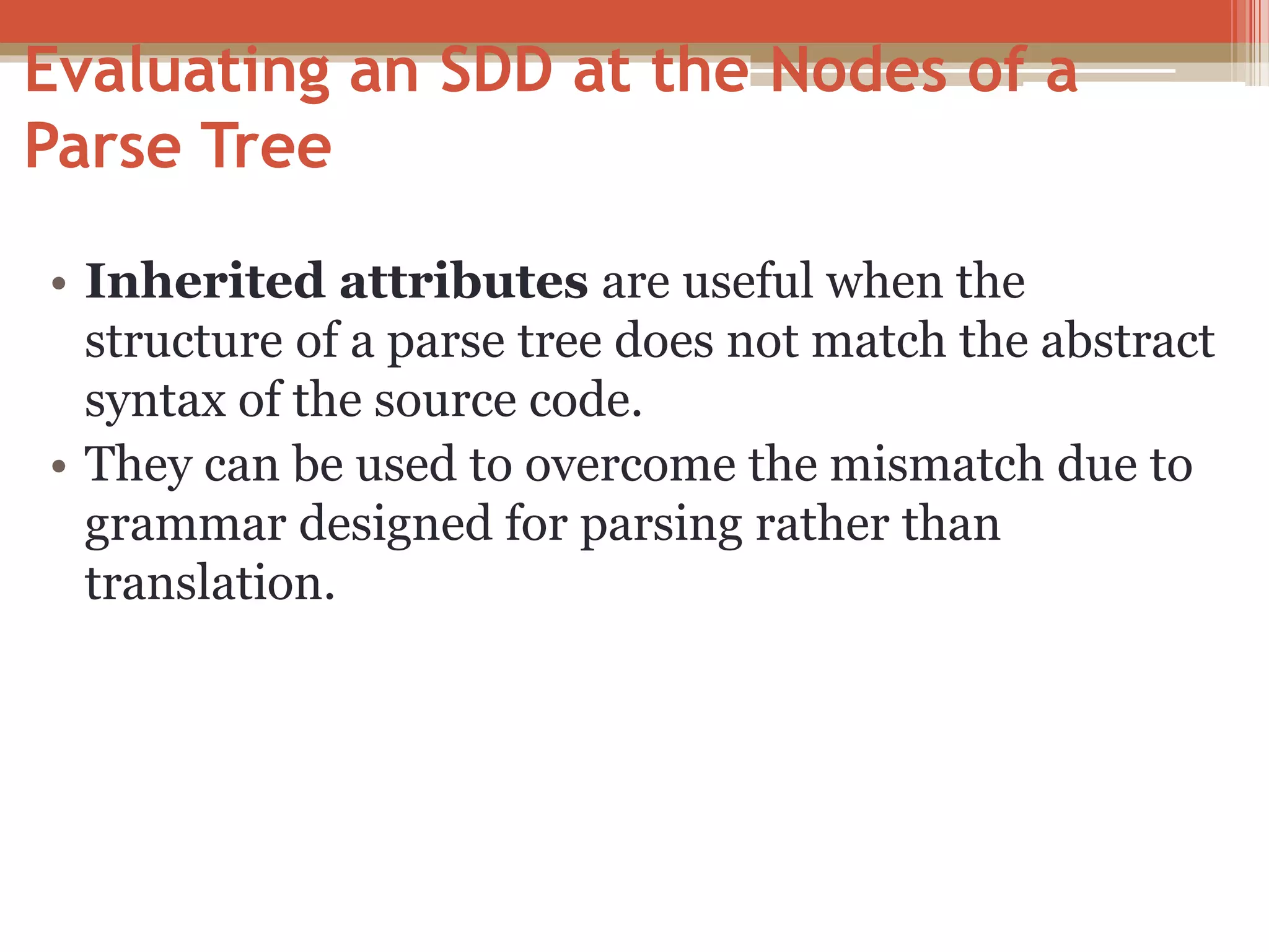 • Inherited attributes are useful when the structure of a parse tree does not match the abstract syntax of the source code. • They can be used to overcome the mismatch due to grammar designed for parsing rather than translation. Evaluating an SDD at the Nodes of a Parse Tree 