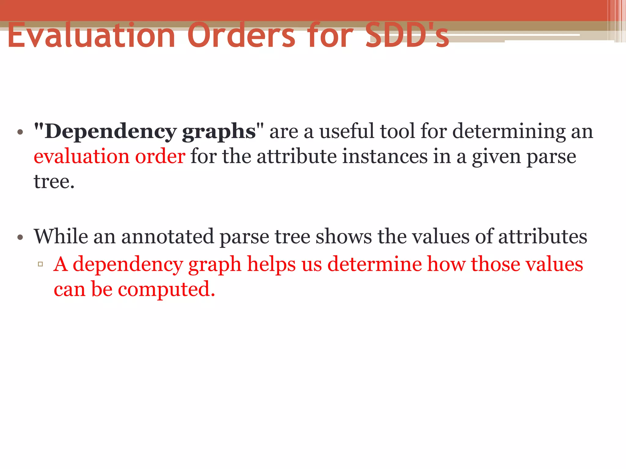 Evaluation Orders for SDD's • "Dependency graphs" are a useful tool for determining an evaluation order for the attribute instances in a given parse tree. • While an annotated parse tree shows the values of attributes ▫ A dependency graph helps us determine how those values can be computed. 