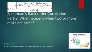 Spearman’s Rank order Correlation
Part-2: What happens when two or more
ranks are same?
Dr. Rajeev Kumar
M.S.W., (TISS, Mumbai), M.Phil., (CIP, Ranchi), UGC-JRF, Ph.D. (IIT Kharagpur)
 