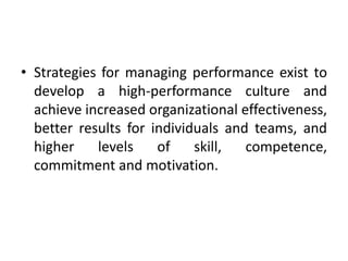 • Strategies for managing performance exist to
develop a high-performance culture and
achieve increased organizational effectiveness,
better results for individuals and teams, and
higher levels of skill, competence,
commitment and motivation.
 