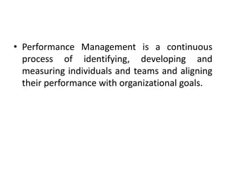 • Performance Management is a continuous
process of identifying, developing and
measuring individuals and teams and aligning
their performance with organizational goals.
 