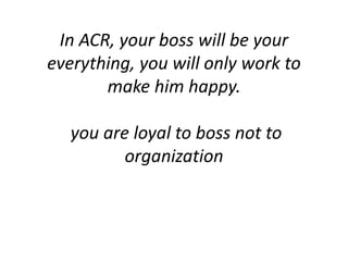 In ACR, your boss will be your
everything, you will only work to
make him happy.
you are loyal to boss not to
organization
 