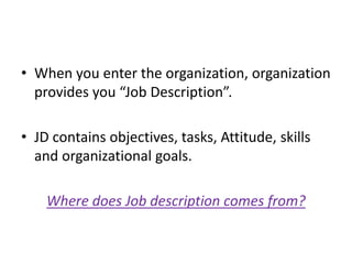 • When you enter the organization, organization
provides you “Job Description”.
• JD contains objectives, tasks, Attitude, skills
and organizational goals.
Where does Job description comes from?
 