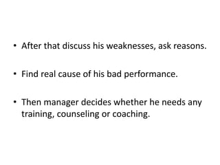 • After that discuss his weaknesses, ask reasons.
• Find real cause of his bad performance.
• Then manager decides whether he needs any
training, counseling or coaching.
 