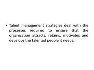 • Talent management strategies deal with the
processes required to ensure that the
organization attracts, retains, motivates and
develops the talented people it needs.
 